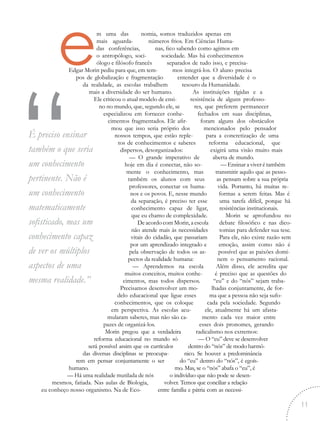 nomia, somos traduzidos apenas em
números frios. Em Ciências Huma-
nas, fico sabendo como agimos em
sociedade. Mas há conhecimentos
separados de tudo isso, e precisa-
mos integrá-los. O aluno precisa
entender que a diversidade é o
tesouro da Humanidade.
As instituições rígidas e a
resistência de alguns professo-
res, que preferem permanecer
fechados em suas disciplinas,
foram alguns dos obstáculos
mencionados pelo pensador
para a concretização de uma
reforma educacional, que
exigirá uma visão muito mais
aberta de mundo.
— Ensinar a viver é também
transmitir aquilo que as pesso-
as pensam sobre a sua própria
vida. Portanto, há muitas re-
formas a serem feitas. Mas é
uma tarefa difícil, porque há
resistências institucionais.
Morin se aprofundou no
debate filosófico e nas dico-
tomias para defender sua tese.
Para ele, não existe razão sem
emoção, assim como não é
possível que as paixões domi-
nem o pensamento racional.
Além disso, ele acredita que
é preciso que as questões do
“eu” e do “nós” sejam traba-
lhadas conjuntamente, de for-
ma que a pessoa não seja sufo-
cada pela sociedade. Segundo
ele, atualmente há um afasta-
mento cada vez maior entre
esses dois pronomes, gerando
radicalismo nos extremos:
— O “eu” deve se desenvolver
dentro do “nós” de modo harmô-
nico. Se houver a predominância
do “eu” dentro do “nós”, é egoís-
mo. Mas, se o “nós” abafa o “eu”, é
o indivíduo que não pode se desen-
volver. Temos que conciliar a relação
entre família e pátria com as necessi-
em uma das
mais aguarda-
das conferências,
o antropólogo, soci-
ólogo e filósofo francês
Edgar Morin pediu para que, em tem-
pos de globalização e fragmentação
da realidade, as escolas trabalhem
mais a diversidade do ser humano.
Ele criticou o atual modelo de ensi-
no no mundo, que, segundo ele, se
especializou em fornecer conhe-
cimentos fragmentados. Ele afir-
mou que isso seria próprio dos
nossos tempos, que estão reple-
tos de conhecimentos e saberes
dispersos, desorganizados:
— O grande imperativo de
hoje em dia é conectar, não so-
mente o conhecimento, mas
também os alunos com seus
professores, conectar os huma-
nos e os povos. E, nesse mundo
da separação, é preciso ter esse
conhecimento capaz de ligar,
que eu chamo de complexidade.
De acordo com Morin, a escola
não atende mais às necessidades
vitais do cidadão, que passariam
por um aprendizado integrado e
pela observação de todos os as-
pectos da realidade humana:
— Aprendemos na escola
muitos conceitos, muitos conhe-
cimentos, mas todos dispersos.
Precisamos desenvolver um mo-
delo educacional que ligue esses
conhecimentos, que os coloque
em perspectiva. As escolas acu-
mularam saberes, mas não são ca-
pazes de organizá-los.
Morin pregou que a verdadeira
reforma educacional no mundo só
será possível assim que os currículos
das diversas disciplinas se preocupa-
rem em pensar conjuntamente o ser
humano.
— Há uma realidade mutilada de nós
mesmos, fatiada. Nas aulas de Biologia,
eu conheço nosso organismo. Na de Eco-
“É preciso ensinar
também o que seria
um conhecimento
pertinente. Não é
um conhecimento
matematicamente
sofisticado, mas um
conhecimento capaz
de ver os múltiplos
aspectos de uma
mesma realidade.”
11
 