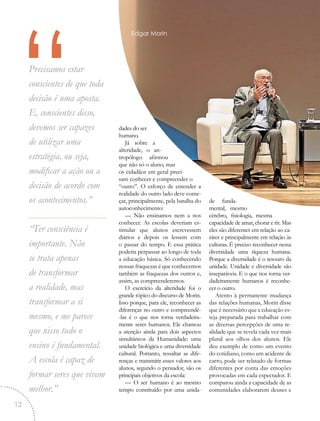 “Precisamos estar
conscientes de que toda
decisão é uma aposta.
E, conscientes disso,
devemos ser capazes
de utilizar uma
estratégia, ou seja,
modificar a ação ou a
decisão de acordo com
os acontecimentos.”
“Ter consciência é
importante. Não
se trata apenas
de transformar
a realidade, mas
transformar a si
mesmo, e me parece
que nisso tudo o
ensino é fundamental.
A escola é capaz de
formar seres que vivam
melhor.”
dades do ser
humano.
Já sobre a
alteridade, o an-
tropólogo afirmou
que não só o aluno, mas
os cidadãos em geral preci-
sam conhecer e compreender o
“outro”. O esforço de entender a
realidade do outro lado deve come-
çar, principalmente, pela batalha do
autoconhecimento:
— Não ensinamos nem a nos
conhecer. As escolas deveriam es-
timular que alunos escrevessem
diários e depois os lessem com
o passar do tempo. E essa prática
poderia perpassar ao longo de toda
a educação básica. Só conhecendo
nossas fraquezas é que conhecemos
também as fraquezas dos outros e,
assim, as compreenderemos.
O exercício da alteridade foi o
grande tópico do discurso de Morin.
Isso porque, para ele, reconhecer as
diferenças no outro e compreendê-
-las é o que nos torna verdadeira-
mente seres humanos. Ele chamou
a atenção ainda para dois aspectos
simultâneos da Humanidade: uma
unidade biológica e uma diversidade
cultural. Portanto, ressaltar as dife-
renças e transmitir esses valores aos
alunos, segundo o pensador, são os
principais objetivos da escola:
— O ser humano é ao mesmo
tempo constituído por uma unida-
de funda-
mental, mesmo
cérebro, fisiologia, mesma
capacidade de amar, chorar e rir. Mas
eles são diferentes em relação ao ca-
ráter e principalmente em relação às
culturas. É preciso reconhecer nessa
diversidade uma riqueza humana.
Porque a diversidade é o tesouro da
unidade. Unidade e diversidade são
inseparáveis. E o que nos torna ver-
dadeiramente humanos é reconhe-
cer o outro.
Atento à permanente mudança
das relações humanas, Morin disse
que é necessário que a educação es-
teja preparada para trabalhar com
as diversas percepções de uma re-
alidade que se revela cada vez mais
plural aos olhos dos alunos. Ele
deu exemplo de como um evento
do cotidiano, como um acidente de
carro, pode ser relatado de formas
diferentes por conta das emoções
provocadas em cada espectador. E
comparou ainda a capacidade de as
comunidades elaborarem deuses e
Edgar Morin
12
 