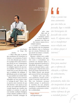 “Hoje, o jovem tem
uma autonomia
que não tinha no
passado, logo o sentido
das hierarquias do
passado não existe
mais. E alguma coisa
vai se transformar
nessa relação com
os alunos graças à
internet.”
“Eu escrevi um
livro para mostrar
que a reforma da
educação, a reforma
do conhecimento,
a reforma do
pensamento, todas elas
são inseparáveis de um
conjunto de todas as
outras reformas de que
a sociedade precisa.”
mitologias
ao longo dos
séculos:
— Basta olhar para as pessoas
que acreditaram tão fortemente no
nazismo e no comunismo. É preci-
so ter uma educação que nos mos-
tre os perigos disso tudo. Ensinar o
que deveria ser um “conhecimento
pertinente”, que seja capaz de ver
os múltiplos aspectos de uma mes-
ma realidade. O homem não é so-
mente bom ou mau, devemos saber
que as realidades são ambíguas. A
globalização pode ser muito negati-
va, mas também tem um lado bom.
Morin reforçou outros conceitos
defendidos em seus escritos, como
a “ecologia da ação”. Nela, o alu-
no precisa estar consciente de que
toda decisão é uma aposta, já que
ela não está condicionada apenas à
vontade daquele que a pratica, mas
também ao contexto no qual ela
está inserida: condições biológicas,
sociais, culturais e políticas. Cabe ao
professor formular estratégias de
ação para
lidar com as
incertezas dos
estudantes quanto
ao futuro. Segundo o
pensador, esse seria um
dos maiores anseios da so-
ciedade moderna:
— A escola e o conhecimento
que ela produz não nos preparam
para lidarmos com as incertezas
que nos cercam. Professores têm
que incutir nos alunos a consciên-
cia da tomada de ação.
Durante o debate com o públi-
co, Morin se deparou com ques-
tões como o conteudismo nos
currículos da educação básica, a
formação defasada do professor, a
dificuldade de integrar o conheci-
mento na educação básica e a pre-
paração para o final do ciclo com a
prova do Exame Nacional do En-
sino Médio (Enem), que pecaria
pelo excesso de foco em conteúdo.
— Também acho que todos
esses problemas estejam aconte-
cendo. Concordo com tudo isso.
Mas esse fenômeno acontece
também porque os professores
se retraíram em suas próprias
disciplinas. O individualismo está
exacerbado, e precisamos estimu-
lar a solidariedade.
Edgar Morin
www.edgarmorin.org.br
Antônio Gois,
colunista do Globo
13
 