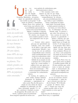 nova gerência de conhecimento, para
depois passar para os alunos.
— Nós causamos muito mais
impacto na rede do que imagi-
namos. Não há, no processo de
compartilhamento da informa-
ção, uma autoridade para dizer o
que é falso e o que é verdadeiro.
Assim, é importante ter capaci-
dade crítica. Você pode criticar
os dados, precisa consultar vá-
rias fontes, ver visões diferen-
tes... O ciberespaço não está
fazendo nada. As pessoas é
que estão. Esse processo co-
loca a pessoa no centro do
processo de aprendizado —
definiu o filósofo, que tam-
bém expôs desafios: — Uma
rápida busca no Google não
resolve. É um longo proces-
so de pesquisa. Não é fácil e
rápido, mas que aluno que-
remos formar? Queremos
bons estudantes. Pessoas éti-
cas. Essa é uma perspectiva
da criação de um novo modo
de fazer conhecimento e dá
trabalho.
A fala de Pierre Lévy ins-
pirou quem estava na plateia.
A jornalista Janaína Lellis, de
24 anos, percebeu que, assim
como os meios de comuni-
cação se desenvolveram (do
impresso para o digital), a edu-
cação precisa acompanhar esse
processo.
— A educação ficou trava-
da em um momento anterior
da comunicação — opina ela,
que se divertiu com duas tira-
das do francês: “Wi-fi liberado
é questão de direitos huma-
nos” e “Espero que vocês não
tenham postado nada no Face-
book enquanto eu estou aqui fa-
lando”.
Esta nova fase da educação, se-
gundo Pierre Lévy, é a capacidade
‘uma vez
que a pes-
soa tenha a
base das discipli-
nas, como História,
Geografia, Matemática... ela precisa
seguir um aprendizado autônomo,
seja sozinho ou em grupo.” A afir-
mação do filósofo e antropólogo
francês Pierre Lévy sintetiza, de
certa forma, suas reflexões sobre
as possibilidades apresentadas no
ensino com as novas ferramentas
digitais: o indivíduo é responsá-
vel por seu próprio aprendizado.
No entanto, essa situação fica
mais complexa quando se insere
um componente ético no pro-
cesso:
— Existem vários passos
para que esse aprendizado seja
realizado, como uma curado-
ria de dados e, logo após, uma
categorização. Quando a pes-
soa faz isso em um ambiente
compartilhado como a internet,
acaba contribuindo para a cons-
trução do conhecimento coleti-
vo. Por isso, há uma responsa-
bilidade da sua atuação na rede.
A pesquisa não é mais pessoal.
Agora ela é social também —
explicou Lévy, que aposta nes-
se modelo como o ideal para o
futuro da comunicação: — Pre-
cisamos programar cabeças para
a construção do conhecimento
coletivo.
As técnicas, ele explicou, já
estão criadas. Existem inúmeras
ferramentas de distribuição de
informação — especialmente via
redes sociais. Para ele, falta agora a
criação de uma cultura de respon-
sabilidade da colaboração em rede
dessa informação apurada. E é aí
que o professor é chamado ao posto
de protagonista. De acordo com o fi-
lósofo, o primeiro passo do profissional
dessa categoria é aprender ele mesmo essa
“Em 1994, no
início da world wide
wibe, a grande rede,
havia menos de 1%
da raça humana
conectada. Agora,
20 anos depois,
temos 40% da raça
humana conectados
no planeta. Nas
cidades grandes, em
qualquer continente,
80% da população
estão conectados.”
15
 