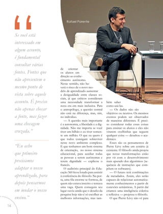 “Se você está
interessado em
algum assunto,
é fundamental
consultar várias
fontes. Fontes que
não apresentem o
mesmo ponto de
vista sobre aquele
assunto. É preciso
não apenas checar
a fonte, mas fazer
uma checagem
cruzada.”
“Eu acho
que primeiro
precisamos
adaptar o nosso
aprendizado, para
depois pensarmos
em mudar o nosso
ensino.”
de orientar
os alunos em
direção ao conhe-
cimento autônomo.
Nesse sentido, não ha-
verá o risco de o novo mo-
delo de aprendizado aumentar
a desigualdade entre classes so-
ciais, já que críticos consideram
uma necessidade transformar a
nova era em mais inclusiva. Para
o antropólogo, a questão central
não está na diferença, mas, sim,
no indivíduo.
— A questão mais importante
é a autonomia, a liberdade e a dig-
nidade. Não me importa se você
tiver um bilhão e eu tiver somen-
te um milhão. O que eu quero é
que todos consigam sobreviver
nesse novo ambiente complexo.
E que tenhamos um bom sistema
de orientação, no nosso sistema
educacional, para auxiliar todas
as pessoas a serem autônomas e
terem dignidade — explicou o
francês.
O auditório principal do Edu-
cação 360 ficou lotado para assistir
à conferência do filósofo. Na por-
ta, uma fila enorme se formou, de
quem não estava inscrito e tentava
uma vaga. Quem conseguiu seu
lugar ouviu ainda que o desafio da
pesquisa hoje não é só escolher as
melhores informações, mas tam-
bém saber
como usá-las.
— Os dados não são
objetivos ou neutros. Os mesmos
eventos podem ser observados
de maneiras diferentes. É preci-
so considerar todas essas coisas
para ensinar os alunos e eles não
virarem ovelhinhas que seguem
qualquer coisa — desafiou o aca-
dêmico.
Esses são os pensamentos de
Pierre Lévy sobre um cenário já
existente. O filósofo ainda projeta
que novas transformações estão
por vir com o desenvolvimento
mais apurado dos algoritmos (se-
quência de instruções que com-
põem os softwares).
— O futuro terá combinações
de metadados. Assim, eles serão
capazes de relacionar automatica-
mente conhecimentos a partir de
conexões semânticas. A partir daí
criamos uma inteligência coletiva
e reflexiva — projetou o filósofo.
O que Pierre Lévy não vê para
Rafael Parente
16
 