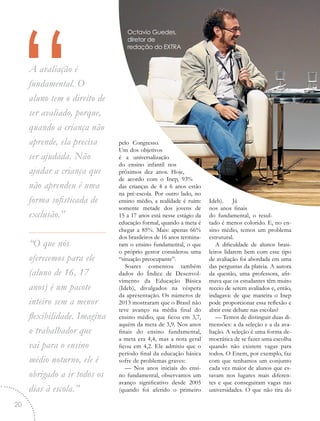 “A avaliação é
fundamental. O
aluno tem o direito de
ser avaliado, porque,
quando a criança não
aprende, ela precisa
ser ajudada. Não
ajudar a criança que
não aprendeu é uma
forma sofisticada de
exclusão.”
“O que nós
oferecemos para ele
(aluno de 16, 17
anos) é um pacote
inteiro sem a menor
flexibilidade. Imagina
o trabalhador que
vai para o ensino
médio noturno, ele é
obrigado a ir todos os
dias à escola.”
pelo Congresso.
Um dos objetivos
é a universalização
do ensino infantil nos
próximos dez anos. Hoje,
de acordo com o Inep, 93%
das crianças de 4 a 6 anos estão
na pré-escola. Por outro lado, no
ensino médio, a realidade é ruim:
somente metade dos jovens de
15 a 17 anos está nesse estágio da
educação formal, quando a meta é
chegar a 85%. Mais: apenas 66%
dos brasileiros de 16 anos termina-
ram o ensino fundamental, o que
o próprio gestor considerou uma
“situação preocupante”.
Soares comentou também
dados do Índice de Desenvol-
vimento da Educação Básica
(Ideb), divulgados na véspera
da apresentação. Os números de
2013 mostraram que o Brasil não
teve avanço na média final do
ensino médio, que ficou em 3,7,
aquém da meta de 3,9. Nos anos
finais do ensino fundamental,
a meta era 4,4, mas a nota geral
ficou em 4,2. Ele admitiu que o
período final da educação básica
sofre de problemas graves:
— Nos anos iniciais do ensi-
no fundamental, observamos um
avanço significativo desde 2005
(quando foi aferido o primeiro
Ideb). Já
nos anos finais
do fundamental, o resul-
tado é menos colorido. E, no en-
sino médio, temos um problema
estrutural.
A dificuldade de alunos brasi-
leiros lidarem bem com esse tipo
de avaliação foi abordada em uma
das perguntas da plateia. A autora
da questão, uma professora, afir-
mava que os estudantes têm muito
receio de serem avaliados e, então,
indagava: de que maneira o Inep
pode proporcionar essa reflexão e
abrir esse debate nas escolas?
— Temos de distinguir duas di-
mensões: a da seleção e a da ava-
liação. A seleção é uma forma de-
mocrática de se fazer uma escolha
quando não existem vagas para
todos. O Enem, por exemplo, faz
com que tenhamos um conjunto
cada vez maior de alunos que es-
tavam nos lugares mais diferen-
tes e que conseguiram vagas nas
universidades. O que não tira do
Octavio Guedes,
diretor de
redação do EXTRA
20
 