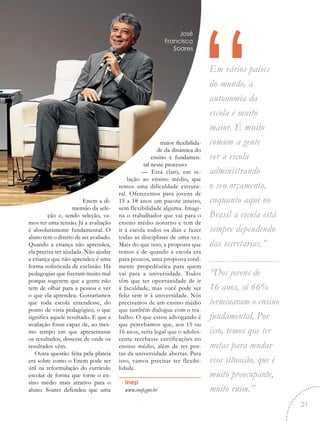 “Em vários países
do mundo, a
autonomia da
escola é muito
maior. É muito
comum a gente
ver a escola
administrando
o seu orçamento,
enquanto aqui no
Brasil a escola está
sempre dependendo
das secretarias.”
“Dos jovens de
16 anos, só 66%
terminaram o ensino
fundamental. Por
isso, temos que ter
metas para mudar
essa situação, que é
muito preocupante,
muito ruim.”
Enem a di-
mensão da sele-
ção e, sendo seleção, va-
mos ter uma tensão. Já a avaliação
é absolutamente fundamental. O
aluno tem o direito de ser avaliado.
Quando a criança não aprendeu,
ela precisa ser ajudada. Não ajudar
a criança que não aprendeu é uma
forma sofisticada de exclusão. Há
pedagogias que fizeram muito mal
porque sugerem que a gente não
tem de olhar para a pessoa e ver
o que ela aprendeu. Gostaríamos
que toda escola entendesse, do
ponto de vista pedagógico, o que
significa aquele resultado. E que a
avaliação fosse capaz de, ao mes-
mo tempo em que apresentasse
os resultados, dissesse de onde os
resultados vêm.
Outra questão feita pela plateia
era sobre como o Enem pode ser
útil na reformulação do currículo
escolar de forma que torne o en-
sino médio mais atrativo para o
aluno. Soares defendeu que uma
maior flexibilida-
de da dinâmica do
ensino é fundamen-
tal nesse processo:
— Está claro, em re-
lação ao ensino médio, que
temos uma dificuldade estrutu-
ral. Oferecemos para jovens de
15 a 18 anos um pacote inteiro,
sem flexibilidade alguma. Imagi-
na o trabalhador que vai para o
ensino médio noturno e tem de
ir à escola todos os dias e fazer
todas as disciplinas de uma vez.
Mais do que isso, a proposta que
temos é de quando a escola era
para poucos, uma proposta total-
mente propedêutica para quem
vai para a universidade. Todos
têm que ter oportunidade de ir
à faculdade, mas você pode ser
feliz sem ir à universidade. Nós
precisamos de um ensino médio
que também dialogue com o tra-
balho. O que estou advogando é
que percebamos que, aos 15 ou
16 anos, seria legal que o adoles-
cente recebesse certificações no
ensino médio, além de ter por-
tas da universidade abertas. Para
isso, vamos precisar ter flexibi-
lidade.
Inep
www.inep.gov.br
José
Francisco
Soares
21
 
