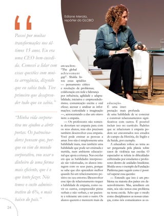 “Passei por muitas
transformações nos úl-
timos 15 anos. Eu era
uma CEO bem-sucedi-
da. Comecei a lidar com
essas questões com mui-
ta arrogância, dizendo
que eu sabia tudo. Tive
primeiro que desapren-
der tudo que eu sabia.”
“Minha vida corpora-
tiva me ajudou a abrir
portas. Os patrocina-
dores pensam que, por-
que eu vim do mundo
corporativo, vou usar o
dinheiro de uma forma
mais eficiente, que é o
que tento fazer. Nós
temos o custo adminis-
trativo de 6%, o mais
baixo do país.”
em seu livro
“The global
achievement
gap”. Shukla lis-
tou essas aptidões
— pensamento crítico
e resolução de problemas;
colaboração em rede e liderança
por influência; agilidade e adapta-
bilidade; iniciativa e empreendedo-
rismo; comunicação escrita e oral
eficaz; acessar e analisar as infor-
mações; curiosidade e imaginação
—, acrescentando a elas um oitavo
item: a empatia.
— Os professores não somen-
te deveriam ter empatia para com
os seus alunos, mas eles precisam
também desenvolver essa empatia.
Você pode ensinar as pessoas a
amar. Isso não é simplesmente uma
habilidade inata, mas também uma
habilidade que pode ser ensinada e
nutrida, num ambiente educacio-
nal que apoia a criança. Nas escolas
em que as habilidades interpesso-
ais são valorizadas, os alunos inte-
ragem com os seus pares, porque
se sabe que eles aprendem melhor
quando há um relacionamento po-
sitivo no seu entorno. Desenvolver
esse tipo de relacionamento requer
a habilidade de empatia, como ou-
vir os outros, compreender pistas
verbais e não verbais, e ser pacien-
te e tolerante um com o outro. Os
alunos querem e merecem mais da
educação.
É uma inter-
pretação mais profunda
de uma habilidade de se conectar
e construir relacionamentos signi-
ficativos com outros. É possível
incluir isso no currículo. Padrões
que se relacionam à empatia po-
dem ser encontrados nos estudos
do campo da História, do Inglês e
da Saúde, por exemplo.
A educadora voltou ao tema ao
ser perguntada pela plateia sobre
casos de violência nas escolas. O
espectador se referia às dificuldades
enfrentadas por estudantes e profes-
sores dentro de unidades brasileiras.
Shukla usou o exemplo da Fundação
Parikrma para sugerir como é possí-
vel superar essa questão:
— Entendo que isso é um pro-
blema na maioria dos países em de-
senvolvimento. Mas, acreditem em
mim, nós não temos esse problema
na nossa escola. Acho que o modo
como disciplinamos as nossas crian-
ças, como nós comunicamos as ex-
Ediane Merola,
repórter do GLOBO
24
 