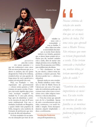 “Nossos critérios de
seleção são muito
simples: as crianças
têm que ser as mais
pobres de todas. Foi
uma coisa que aprendi
com a Madre Teresa.
São crianças que nun-
ca teriam frequentado
a escola. Elas teriam
começado a trabalhar
ou, muitas delas, já
teriam morrido por
falta de saúde.”
“Também dou muita
importância às meni-
nas. Eu não recebo
os meninos de uma
família se as meninas
da mesma família não
puderem frequentar a
escola.”
pectativas
para elas e como
nós somos pacientes é o
que nós conhecemos como amor.
Falo aos meus professores que, se os
alunos os amarem, não vão querer
desapontá-los. Onde já há violência,
erradicá-la deve ser uma questão de
longo prazo. Se você é gentil com a
criança, ela será gentil com você.
Hoje, sua Fundação — uma
organização não governamental
— oferece ensino gratuito a 1.600
crianças em quatro escolas. O pro-
jeto, cujo nome significa algo como
“uma revolução completa”, foi
fundado há 11 anos pela ativista,
logo após ela abandonar a carrei-
ra de executiva de mais de 20 anos
numa multinacional. Este ano, a
fundação, localizada em Bangalore,
a quarta cidade mais populosa da
Índia, inaugurou uma academia de
formação de professores que aten-
de cerca de dois mil educadores.
Os bons resultados de sua inicia-
tiva são alcançados por meio de um
trabalho in-
tenso com a
comunidade e
com as famílias. A
ideia é lidar com todas
as necessidades das crian-
ças: as escolas ficam abertas
inclusive nos feriados, garantem
que os alunos façam sempre três re-
feições por dia, recebam cuidados
com a saúde, além de manter uma
relação próxima com as famílias dos
jovens. Há até parcerias com ONGs
para reabilitar pais alcoólatras.
— Nós acreditamos na famí-
lia, em valores, e damos muita im-
portância a relações pessoais. Não
devemos perder isso — afirmou a
educadora.
Quando ainda era uma estudan-
te, Shukla trabalhou como volun-
tária ao lado de Madre Teresa de
Calcutá por sete anos. Um espec-
tador da conferência pediu que ela
contasse mais sobre como a convi-
vência com a líder religiosa trans-
formou a vida da educadora.
— Uma das coisas que aprendi
com ela foi a humildade. Apesar
de todo o reconhecimento que ela
tinha, continuava a ser muito hu-
milde e simples. Tento desespera-
damente adquirir simplicidade —
disse a conferencista.
Fundação Parikrma
www.parikrmafoundation.org
Shukla Bose
25
 