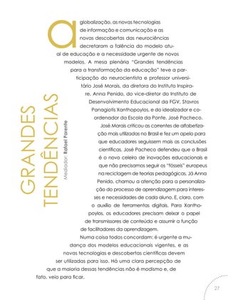 GRANDES
TENDÊNCIASMediador:RafaelParente
aglobalização, as novas tecnologias
de informação e comunicação e as
novas descobertas das neurociências
decretaram a falência do modelo atu-
al de educação e a necessidade urgente de novos
modelos. A mesa plenária “Grandes tendências
para a transformação da educação” teve a par-
ticipação do neurocientista e professor universi-
tário José Morais, da diretora do Instituto Inspira-
re, Anna Penido, do vice-diretor do Instituto de
Desenvolvimento Educacional da FGV, Stavros
Panagiotis Xanthopoylos, e do idealizador e co-
ordenador da Escola da Ponte, José Pacheco.
José Morais criticou as correntes de alfabetiza-
ção mais utilizadas no Brasil e fez um apelo para
que educadores seguissem mais as conclusões
científicas. José Pacheco defendeu que o Brasil
é o novo celeiro de inovações educacionais e
que não precisamos seguir os “fósseis” europeus
na reciclagem de teorias pedagógicas. Já Anna
Penido, chamou a atenção para a personaliza-
ção do processo de aprendizagem para interes-
ses e necessidades de cada aluno. E, claro, com
o auxílio de ferramentas digitais. Para Xantho-
poylos, os educadores precisam deixar o papel
de transmissores de conteúdo e assumir a função
de facilitadores da aprendizagem.
Numa coisa todos concordam: é urgente a mu-
dança dos modelos educacionais vigentes, e as
novas tecnologias e descobertas científicas devem
ser utilizadas para isso. Há uma clara percepção de
que a maioria dessas tendências não é modismo e, de
fato, veio para ficar.
27
 