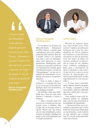 Stavros Panagiotis
Xanthopoylos
O vice-diretor do Instituto de
Desenvolvimento Educacional
da FGV chamou a atenção para
a globalização dos novos tempos,
propiciada pela internet. Para ele,
o mundo virtual é um caminho
sem volta, e cabe aos educadores
saber como aproveitar as novas
ferramentas. Xanthopoylos expli-
cou que, se no passado o professor
era transmissor de conteúdo, agora
o profissional assume a função de
“tecnopedagogo”, ou seja, um fa-
cilitador do conhecimento. Ao co-
laborar, será autor de um processo
educativo.
— Hoje eu tenho o aluno, o
professor e o conteúdo. No futu-
ro, eu vou ter que cruzar tudo isso.
Qualquer aluno com um professor
com qualquer conteúdo.
Ele defendeu ainda uma moda-
lidade que é fruto da união entre
internet e a educação: o ensino à
distância.
— Aqui o mercado ainda tem
reservas em contratar pessoas que
fizeram cursos à distância. Mas
eu digo que, na Europa, ocorre o
oposto. Alunos com essa forma-
ção são mais disciplinados, sabem
manejar tecnologias, trabalham em
grupo e têm outras qualidades que
o europeu já percebeu.
Anna Penido
Diretora do Instituto Inspi-
rare, Anna Penido levou “boas
notícias” à plateia. Jornalista por
formação, ela é uma das coor-
denadoras do Porvir, primeiro
site brasileiro a reunir iniciativas
inovadoras na área da educação.
Com esse banco de dados, ela
mostrou tendências já observa-
das ao longo de seu trabalho,
como softwares pedagógicos,
pelos quais o desempenho do
aluno é calculado a cada exercí-
cio que ele faz e, com isso, novas
técnicas de aprendizagem po-
dem ser produzidas para atender
especificamente às suas necessi-
dades:
— O nome disso é personali-
zação. Quando fazemos pesquisas
no Google, o programa já traça
nosso perfil e acaba nos indicando
algo mais voltado para o que que-
remos saber.
Anna explicou como essas fer-
ramentas podem ser adaptadas
para a sala de aula, aumentando as
possibilidades de aprendizado:
— Da mesma forma, novas tec-
nologias já permitem que o aluno
tenha um ensino mais voltado para
as suas demandas, a cada exercício
ou jogo educativo que a criança
faça. É a era do ensino personali-
zado, mais eficiente.
“A nossa revolu-
ção educacional
é bem diferente
daquela que acon-
teceu em países como
França, Alemanha e
Estados Unidos. Ela
não tem local, quebrou
a barreira do tempo e
do espaço. E isso dá
condição de igualdade
para todos.”
Stavros Panagiotis
Xanthopoylos
28
 