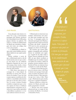 Um professor é
considerado in-
competente, por
exemplo. Então,
recorre-se à capaci-
tação. Não pode. O
professor não pode ser
o objeto da formação.
Ele tem que ser sujei-
to da autoformação
num contexto de um
projeto que é pessoal
e social, que é um
projeto de equipe,
em equipe.”
José
Pacheco,
educador
“José Morais
Uma educação mais aberta à ci-
ência. Foi o que o neurocientista
português José Morais, professor
da Universidade Livre de Bruxelas,
pregou durante sua palestra. Ele
criticou o modelo de alfabetização
do Brasil, que entenderia a lingua-
gem não como um código, mas
como uma notação.
— A alfabetização no Brasil re-
quer, entre outras medidas, uma mu-
dança radical em suas opções peda-
gógicas.
Morais combate a teoria de
que a alfabetização pode se dar de
modo natural, uma vez que a crian-
ça está imersa em um ambiente
linguístico. Segundo ele, isso é um
erro porque, desse modo, o aluno
não seria capaz de perceber as suti-
lezas de cada fonema:
— Além disso, uma pessoa só
consegue ler o texto depois de
identificar ao menos 95% das pa-
lavras ali contidas. É por isso que
eu peço apenas a coerência de edu-
cadores e autoridades educacionais
para que se dê mais valor ao fone-
ma e se escute a ciência. Estudos
científicos comprovam que os alu-
nos capazes de fazer as melhores
representações conscientes do fo-
nema são os que melhor aprendem
a decodificar as palavras e se tor-
nam melhores leitores de textos.
José Pacheco
O Brasil pode revolucionar seus
modelos educacionais sem preci-
sar olhar para exemplos que vêm
de fora. A mensagem partiu do
educador português José Pacheco,
responsável pela criação da Escola
da Ponte, que desde a década de
1970 inova ao dar autonomia pe-
dagógica aos alunos em Portugal.
Ele mostrou que teorias peda-
gógicas consagradas pela academia
devem ser recicladas com urgên-
cia. A partir de um vídeo sobre o
Projeto Âncora, realizado em Cotia
(SP), em que alunos escolhem as
disciplinas que vão estudar e traçam
seus planos de estudos e linhas de
pesquisa, mostrou também como a
Escola da Ponte já coleciona bons
resultados no estado de São Paulo.
— Sempre escutei falar que pro-
jetos de sucesso como o da Ponte
só deram certo porque foram apli-
cados em países de primeiro mun-
do. Quis mostrar o vídeo para pro-
var que isso é mito, é falso. Tudo
o que o Brasil precisa para mudar,
ele já tem: os próprios brasileiros.
Pacheco enfatizou as ideias ino-
vadoras do Brasil, prevendo que
ainda conquistarão o mundo:
— Prevejo uma nova tsunami
educacional que vai surgir do Sul,
no interior do Brasil, e vai arrasar
o Hemisfério Norte.
29
 