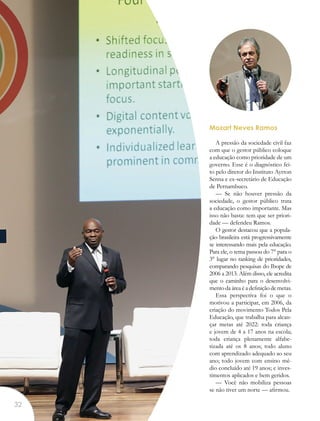 Mozart Neves Ramos
A pressão da sociedade civil faz
com que o gestor público coloque
a educação como prioridade de um
governo. Esse é o diagnóstico fei-
to pelo diretor do Instituto Ayrton
Senna e ex-secretário de Educação
de Pernambuco.
— Se não houver pressão da
sociedade, o gestor público trata
a educação como importante. Mas
isso não basta: tem que ser priori-
dade — defendeu Ramos.
O gestor destacou que a popula-
ção brasileira está progressivamente
se interessando mais pela educação.
Para ele, o tema passou do 7° para o
3° lugar no ranking de prioridades,
comparando pesquisas do Ibope de
2006 a 2013. Além disso, ele acredita
que o caminho para o desenvolvi-
mento da área é a definição de metas.
Essa perspectiva foi o que o
motivou a participar, em 2006, da
criação do movimento Todos Pela
Educação, que trabalha para alcan-
çar metas até 2022: toda criança
e jovem de 4 a 17 anos na escola;
toda criança plenamente alfabe-
tizada até os 8 anos; todo aluno
com aprendizado adequado ao seu
ano; todo jovem com ensino mé-
dio concluído até 19 anos; e inves-
timentos aplicados e bem geridos.
— Você não mobiliza pessoas
se não tiver um norte — afirmou.
32
 