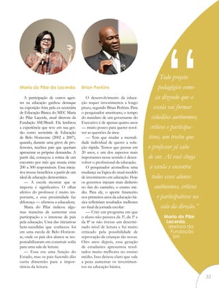 Todo projeto
pedagógico come-
ça dizendo que a
escola vai formar
cidadãos autônomos,
críticos e participa-
tivos, um trecho que
o professor já sabe
de cor. Aí você chega
à escola e encontra
todos esses alunos
autônomos, críticos
e participativos na
sala da direção.”
Maria do Pilar
Lacerda,
diretora da
Fundação
SM
“Maria do Pilar da Lacerda
A participação de outros agen-
tes na educação ganhou destaque
na exposição feita pela ex-secretária
de Educação Básica do MEC Maria
do Pilar Lacerda, atual diretora da
Fundação SM/Brasil. Ela lembrou
a experiência que teve em sua ges-
tão como secretária de Educação
de Belo Horizonte (2002 a 2007),
quando, durante uma greve de pro-
fessores, recebeu pais que queriam
apresentar as próprias demandas. A
partir daí, começou a rotina de um
encontro por mês que reunia entre
200 a 500 responsáveis. Essa inicia-
tiva trouxe benefícios a partir de um
ideal de educação democrática.
— A escola mostrar que se
importa é significativo. O olhar
afetivo do professor é muito im-
portante, e essa proximidade faz
diferença — afirmou a educadora.
Maria do Pilar indicou algu-
mas maneiras de aumentar essa
participação e o interesse de pais
pela educação. Uma das iniciativas
bem-sucedidas que conheceu foi
em uma escola de Belo Horizon-
te, onde os pais dos alunos se res-
ponsabilizaram em construir sofás
para uma sala de leitura:
— Essa era uma função do
Estado, mas os pais fazendo dão
outra dimensão para a impor-
tância da leitura.
Brian Perkins
O desenvolvimento da educa-
ção requer investimentos a longo
prazo, segundo Brian Perkins. Para
o pesquisador americano, o tempo
do mandato de um governante do
Executivo é de apenas quatro anos
— muito pouco para querer resol-
ver as questões da área:
— Tem que mudar a mentali-
dade individual de querer a solu-
ção rápida. Temos que pensar em
20 anos, e um dos aspectos mais
importantes nesse sentido é desen-
volver o profissional da educação.
O pesquisador aconselhou uma
mudança na lógica do atual modelo
de investimento em educação. Hoje
os governos injetam mais dinheiro
no fim do caminho, o ensino mé-
dio. Para ele, o aporte financeiro
nos primeiros anos da educação bá-
sica refletiriam resultados melhores
no final da jornada escolar:
— Criei um programa em que
o aluno não passava da 3ª, da 5ª e
da 8ª se não tivesse um determi-
nado nível de leitura e fui muito
criticado pela possibilidade de
reprovação de crianças tão novas.
Oito anos depois, essa geração
de estudantes apresentou resul-
tados muito melhores no ensino
médio. Isso deixou claro que vale
a pena aumentar os investimen-
tos na educação básica.
33
 