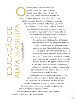 EDUCAÇÃODE
ALMABRASILEIRAMediador:AntônioGois,
colunistadoGLOBO
omenino tinha uma tia rainha. Na
escola, tentou falar para professo-
res sobre sua adoração pela parente
real. Mas, tendo aparência distante do
que os docentes idealizavam da aristocracia, o ga-
roto foi ignorado. Já adulto, estudou Antropologia
para resgatar a memória da tia Perpétua, rainha
do congado. O dono dessa história é o educa-
dor Tião Rocha, que contou o causo como um
exemplo do que acontece em boa parte das
escolas brasileiras, que ignoram o conhecimen-
to que os alunos trazem de casa.
O respeito à diversidade ganhou destaque na
mesa plenária da qual participaram também
a filósofa Viviane Mosé e Aparecida Lacerda,
gerente-geral de Educação Profissional da Fun-
dação Roberto Marinho.Viviane lembrou que a
educação pública brasileira é historicamente
recente, já que o ensino alcançava uma pe-
quena parcela da população até a segunda
metade do século XX. Agora, afirmou Viviane,
é o momento de enfrentar a fragmentação do
ensino e os modelos de gestão. E Aparecida
apresentou resultados positivos de ações volta-
das para as realidades específicas.
Mostrar para as populações o valor que ações
coletivas têm em espaços de tomadas de deci-
são talvez seja um dos maiores desafios dos edu-
cadores. Empoderamento é um assunto que Tião
Rocha conhece bem, com direito a adaptações
bem-humoradas às linguagens locais.
— Lá no sertão de Minas, a gente chama de “empodi-
mento” — disse o príncipe do congado.
35
 