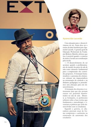 Aparecida Lacerda
Uma educação para o desenvol-
vimento do ser. Assim deve ser o
ensino da alma brasileira para Apa-
recida Lacerda. A gerente-geral de
Educação Profissional da Funda-
ção Roberto Marinho afirmou que
isso é possível quando o contexto
do aluno é levado em consideração
pela escola:
— O desenvolvimento do ser
acontece quando a problematiza-
ção do mundo faz parte da sala de
aula como elemento fundamental
para a compreensão dos conteú-
dos propostos. A formação huma-
nizadora e a presença dos elemen-
tos culturais são imprescindíveis
na estruturação do currículo e na
dinâmica pedagógica se pretende-
mos uma educação para este de-
senvolvimento.
A formação dos docentes é es-
truturante para que eles possam
exercer seu potencial transfor-
mador na sala de aula. Duran-
te as formações, os professores
refletem sobre a base teórica que
fundamenta a metodologia e vi-
venciam as práticas que serão de-
senvolvidas com os estudantes.
Segundo a gestora, os edu-
cadores precisam atuar de for-
ma competente e autônoma na
construção da autonomia dos
estudantes.
36
 