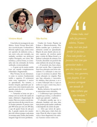 Numa roda, você
não faz processo
seletivo. Numa
roda, você não pode
perder as pessoas.
Para não perder as
pessoas, você tem que
aproveitar tudo o
que elas trazem: seus
saberes, seus quereres,
seus fazeres. E as
pessoas carregam
um mundo de
uma cultura que
elas herdam.”
Tião Rocha,
educador
“Viviane Mosé
Uma linha de montagem de uma
fábrica. Assim Viviane Mosé defi-
niu a escola do país. A educadora e
filósofa explicou que, assim como
um operário da indústria corta, e
um outro cola, por exemplo, nas
unidades escolares um professor
explica Português, um outro, Ma-
temática, e, dessa forma, os conte-
údos não são ensinados de forma
unificada e contextualizada:
— A gente sai do ensino médio
com um mundo completamente
esfacelado e fragmentado.
Para Viviane, há um afastamen-
to entre os ensinos fundamental,
médio e superior. O isolamento
entre esses segmentos é nocivo
ao aprendizado. No entanto, o
horário integral, apontado por al-
guns como uma resposta para essa
questão, para ela não é, necessaria-
mente, a solução:
— Aumentar as horas em que a
criança está na escola não ajuda em
nada a diminuir a fragmentação do
ensino. Não sou contra a escola inte-
gral, mas temos de dar conta do nos-
so horário primeiro. É preciso cum-
prir 800 horas por ano em 200 dias,
o que dá quatro horas de aula por
dia. A grande maioria dos municí-
pios não oferece porque a aula atrasa
ou termina antes. Então, dar horário
integral é fugir do nosso problema.
Tião Rocha
Criador do Centro Popular de
Cultura e Desenvolvimento, Tião
Rocha acredita que o professor é
elemento central no aprendizado.
Depois de anos dando aula no en-
sino superior, ele resolveu partir
para o sertão de Minas Gerais e se
dedicar à educação de crianças. Em
Curvelo, descobriu ser possível dar
aulas embaixo de um pé de manga.
— É possível, sim, fazer educa-
ção sem escola. Mas é impossível
fazer boa educação sem bons edu-
cadores. E a educação é uma coi-
sa que só acontece no plural. Não
existe educação no singular. Para
que haja educação, é necessário,
no mínimo, duas pessoas, o eu e
o outro. Educação não é o que eu
tenho ou o que o outro traz, mas o
que a gente troca.
Rocha, inclusive, faz questão de
se apresentar como educador.
— A diferença é que o professor
é aquele que ensina, e o educador é
aquele que aprende – explicou.
O educador acredita que ver a
educação brasileira sob uma ótica
mais positiva pode ajudar a melhorar
o desempenho do ensino do país:
— Acho que temos de apren-
der é a olhar para o lado cheio do
copo. Parar de olhar só para o lado
vazio e fazer diagnóstico de carên-
cia. Carentes somos todos nós.
37
 