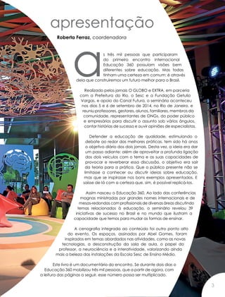 apresentação
Roberta Ferraz, coordenadora
as três mil pessoas que participaram
do primeiro encontro internacional
Educação 360 possuíam visões bem
diferentes sobre educação. Mas todas
tinham uma certeza em comum: é através
dela que construiremos um futuro melhor para o Brasil.
Realizado pelos jornais O GLOBO e EXTRA, em parceria
com a Prefeitura do Rio, o Sesc e a Fundação Getulio
Vargas, e apoio do Canal Futura, o seminário aconteceu
nos dias 5 e 6 de setembro de 2014, no Rio de Janeiro, e
reuniu professores, gestores, alunos, familiares, membros da
comunidade, representantes de ONGs, do poder público
e empresários para discutir o assunto sob vários ângulos,
contar histórias de sucesso e ouvir opiniões de especialistas.
Defender a educação de qualidade, estimulando o
debate ao redor das melhores práticas, tem sido há anos
o objetivo diário dos dois jornais. Desta vez, a ideia era dar
um passo adiante: além de aproveitar a profunda ligação
dos dois veículos com o tema e as suas capacidades de
provocar e reverberar essa discussão, o objetivo era sair
da teoria para a prática. Que o público presente não se
limitasse a conhecer ou discutir ideias sobre educação,
mas que se inspirasse nos bons exemplos apresentados. E
saísse de lá com a certeza que, sim, é possível replicá-los.
Assim nasceu o Educação 360. Ao lado das conferências
magnas ministradas por grandes nomes internacionais e de
mesas-redondas com profissionais de diversas áreas discutindo
temas relacionados à educação, o seminário revelou 39
iniciativas de sucesso no Brasil e no mundo que ilustram a
capacidade que temos para mudar as formas de ensinar.
A cenografia integrada ao conteúdo foi outro ponto alto
do evento. Os espaços, assinados por Abel Gomes, foram
inspirados em temas abordados nas atividades, como as novas
tecnologias, a desconstrução da sala de aula, o papel do
professor, a neurociência e a interatividade, valorizando ainda
mais a beleza das instalações da Escola Sesc de Ensino Médio.
Este livro é um documentário do encontro. Se durante dois dias o
Educação 360 mobilizou três mil pessoas, que a partir de agora, com
a leitura das páginas a seguir, esse número possa ser multiplicado.
3
 