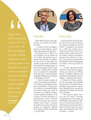 Pedro Bial
Pedro Bial foi direto para apre-
sentar o seu objetivo no Educa-
ção 360:
— Estamos fartos de diagnós-
ticos, já os temos demais, e quero
saber aqui do que pode dar certo.
Ele percebe que o Brasil vive
um momento em que precisa de
um “esforço de guerra” para al-
cançar uma educação de qualida-
de. Isso seria, na visão dele, uma
situação em que todas as instâncias
da sociedade “consagram parte ou
toda a sua energia e recursos a uma
só causa”. A mídia, claro, também
tem sua parcela de responsabili-
dade, que para o autoconsiderado
pragmático Bial passa por resgatar
a “mitologia da escola”.
— Falo da eterna saudade da
escola, da mitologia dos professo-
res lendários, que inspiram narra-
tivas arrebatadoras inesquecíveis.
É reconhecer a demanda pública
por heróis. Heróis que estão aí
às pencas no cotidiano da guer-
ra pela educação brasileira. É da
natureza da mídia reconhecer e,
reconhecendo, assim, construir
heróis. Essa talvez seria uma das
funções mais nobres e naturais
da mídia nesse esforço de guerra:
projetar no imaginário nacional
luzes sobre os heróis da educação
— propôs Bial.
Lúcia Araújo
Uma única frase do poeta irlan-
dês Yates já dá conta do desafio
de nortear os caminhos do Canal
Futura: “A educação não deveria
ser o balde que contém, mas a
chama que incendeia.” Esse é, se-
gundo a diretora da emissora, Lú-
cia Araújo, o objetivo da empresa,
que para isso “pirateia a si mes-
ma”, como brincou a palestrante,
por distribuir material pedagógico
em vídeos e textos, por meio da
internet.
— A gente une quem produz
televisão a uma malha de agentes
sociais, que passam por ONGs,
agentes de políticas públicas, por
instituições de referências e univer-
sidades — explicou Lúcia Araújo.
A diretora do Futura apresen-
tou um panorama bem-sucedido
da emissora: são 50 milhões de es-
pectadores que recebem o sinal do
canal. Segundo Lúcia, metade dos
educadores do Brasil está incluída
nessa estatística:
— Isso cria um círculo virtu-
oso: uma TV onde o conteúdo
é apropriado por uma equipe de
mobilização comunitária no Bra-
sil. Se o Canal Futura puder con-
tribuir para essa chama que incen-
deia em sala de aula, acho que a
gente está cumprindo bem a nos-
sa função — resume.
“Edgar Morin
prestou um grande
serviço à TV bra-
sileira em 67, 68.
Era um programa
execrado, e Morin
olhou para esse pro-
grama e chamou o seu
apresentador de gênio,
o maior comunicador
de massa do mundo.
Aí todos os colo-
nizados culturais
caíram de joe-
lhos louvando
Chacrinha.”
Pedro Bial,
jornalista
40
 