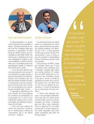 Ismar de Oliveira Soares
O educomunicador é o profis-
sional responsável por estimular os
alunos a produzir conteúdo de mí-
dia. Essa foi a definição dada pelo
entusiasta e pesquisador da ideia
Ismar de Oliveira Soares, da Uni-
versidade de São Paulo (USP). Ele
afirmou que o estudante passa a ter
mais capacidade de analisar os dis-
cursos midiáticos e ainda se envolve
mais com o seu próprio processo de
aprendizagem quando se relaciona
dessa forma com a escola:
— Esse processo permite que
as crianças passem a ser autoras. O
uso da mídia no espaço escolar, a
partir da perspectiva de educomu-
nicação, tem resultados que vão
além do próprio domínio da mídia.
A criança passa a gostar, a partici-
par e a crescer junto com a escola.
Ela vira protagonista da constru-
ção da sociedade onde vivemos.
O especialista defendeu que há
uma vontade nas novas gerações
de estudantes de participação na
comunicação. Isso se deve à inti-
midade das crianças com as novas
tecnologias, que facilitam essa pro-
dução de conteúdo.
— Isso causa uma melhoria da
escola, dos processos comunica-
tivos e ainda garante o direito da
comunicação, que é um direito
universal — explicou.
Gustavo Ioschpe
O economista Gustavo Ioschpe
aposta na comunicação de massa
para o desenvolvimento da educa-
ção pública brasileira. Ele defen-
de que a TV e o rádio precisam
mostrar que as nossas escolas “são
uma porcaria” e que, só assim, os
pais vão perceber o real problema
na área e aumentar a pressão social
por soluções.
Uma pesquisa do MEC, citada
por Ioschpe, afirma que os pais
dos alunos estão satisfeitos com
a educação recebida pelos filhos
nas escolas públicas. O estudo,
feito em 2007, pedia para os res-
ponsáveis dos estudantes darem
notas para a escola. A média da
qualidade de ensino ficou em 8,6.
No mesmo ano, a do Ideb ficou
em 3,2. Esse, na opinião do eco-
nomista, é o retrato do problema
que a comunicação tem que com-
bater:
— Temos uma educação afri-
cana e uma percepção finlandesa.
Esses pais têm em média quatro
anos de estudo e, por isso, não têm
condições de avaliar a educação
que seus filhos estão recebendo.
Esse é o papel da TV e do rádio:
mostrar que as nossas crianças es-
tão sendo enganadas. Elas estão
sendo sacaneadas, para falar em
bom português.
Essa questão da
tecnologia é uma
falsa questão. Tec-
nologia é uma ferra-
menta que facilita a
dispersão do conheci-
mento. Mas depende
da habilidade de quem
usa, e o problema da
educação brasileira
não é a ferramenta,
e sim a baixa capa-
citação de todo um
sistema.”
Gustavo
Ioschpe,
economista
“
41
 