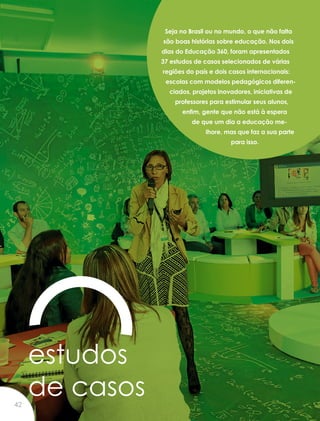 estudos
de casos
Seja no Brasil ou no mundo, o que não falta
são boas histórias sobre educação. Nos dois
dias do Educação 360, foram apresentados
37 estudos de casos selecionados de várias
regiões do país e dois casos internacionais:
escolas com modelos pedagógicos diferen-
ciados, projetos inovadores, iniciativas de
professores para estimular seus alunos,
enfim, gente que não está à espera
de que um dia a educação me-
lhore, mas que faz a sua parte
para isso.
42
 