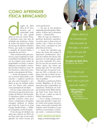 douglas de Melo
Silva, de 27 anos,
mostrou que a
criatividade pode
ser uma grande
aliada na hora de ensinar Física.
O professor criou uma série de
atividades que mudaram a forma
de avaliar seus alunos. Uma delas
foi um jogo de tabuleiro, Túmulos
Físicos, que ajuda os estudantes
a assimilar, de maneira lúdica, o
conteúdo do ano letivo.
Todo confeccionado pelo pro-
fessor, o jogo é inspirado no tradi-
cional Banco Imobiliário. Mas, em
vez de comprar casas, títulos de
propriedades ou hotéis, os alunos
adquirem covas, lápides e mauso-
léus de físicos famosos, como Al-
bert Einstein, e cada carta corres-
ponde a uma pergunta de Física.
— Assim, eles passam a conhe-
cer as pessoas relacionadas a este
universo — explicou o professor,
que atua como banqueiro e ava-
liador, já que ele também atribui
nota aos alunos, pela maneira
como participam da atividade.
Ele usa o jogo como prova nas
18 turmas em que leciona nos mu-
nicípios de Niterói e São Gonçalo.
A experiência ajudou os alunos a
aprender conceitos como peso,
massa e temperatura e, de quebra,
conseguiu melhorar as médias,
que foram de 5 para 8, no Ciep
George Savalla Gomes — Palha-
ço Carequinha, em São Gonçalo.
O uso do jogo de tabuleiro nas
aulas, que começou em 2013, foi
tão bem aceito que já está sendo
aplicado em outras escolas, por
outros professores.
— Sei que já tem professor
adaptando para Geografia e Mate-
mática. A ideia é que se dissemine
mesmo — afirmou Silva.
Além do jogo de tabuleiro, o
professor desenvolve experimen-
tos, pelos quais o aluno entra em
contato com a Física de forma
direta, como a produção de uma
pilha feita com frutas.
— Assim eles aprendem que
dentro das frutas tem energia. É
importante problematizar situa-
ções do cotidiano dos alunos. Eles
precisam ver onde aplicam aquilo
que estou ensinando. Por exem-
plo: fiz com eles um circuito com
limões. Agora, eles sabem que
podem ligar uma TV com limão.
Tudo bem que vão precisar com-
prar uns 300, e a televisão só vai
piscar, mas eles já sabem da pos-
sibilidade – afirmou, provocando
risos no público.
Da plateia, a professora Fátima
Cristina Magalhães, de 38 anos,
aproveitou para compartilhar sua
experiência. Professora do Colé-
gio Estadual Erich Walter Heine,
em Santa Cruz, Zona Oeste do
Rio, ela usa o xadrez na aula de
Prática Administrativa.
— Eu os instigo a procurar as
regras para aprender a jogar. Isso
já é muito bom porque incentivo,
assim, a busca pelo conteúdo. Há
também outros benefícios, já que
melhora a concentração e a intera-
ção social — comemorou Fátima.
PROF. DOUGLAS DE MELO
douglas_termodinamica@ig.com.br
COMO APRENDER
FÍSICA BRINCANDO
Alguns alunos já
me contaram que
estão pensando em
criar jogos, e eu apoio.
Digo a eles que têm
que tentar mesmo.”
Douglas de Melo Silva,
professor de Física
“Eles contam que
passaram a conversar
mais com os pais por
causa do xadrez.”
Fátima Cristina
Magalhães,
professora
de Prática
Administrativa
“
43
 