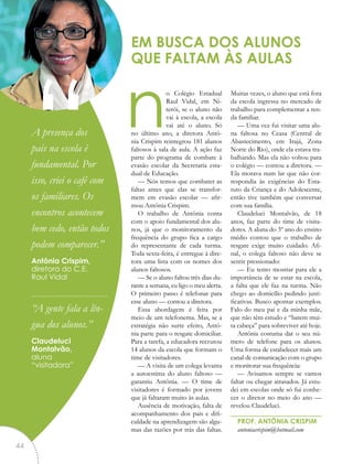 no Colégio Estadual
Raul Vidal, em Ni-
terói, se o aluno não
vai à escola, a escola
vai até o aluno. Só
no último ano, a diretora Antô-
nia Crispim reintegrou 181 alunos
faltosos à sala de aula. A ação faz
parte do programa de combate à
evasão escolar da Secretaria esta-
dual de Educação.
— Nós temos que combater as
faltas antes que elas se transfor-
mem em evasão escolar — afir-
mou Antônia Crispim.
O trabalho de Antônia conta
com o apoio fundamental dos alu-
nos, já que o monitoramento da
frequência do grupo fica a cargo
do representante de cada turma.
Toda sexta-feira, é entregue à dire-
tora uma lista com os nomes dos
alunos faltosos.
— Se o aluno faltou três dias du-
rante a semana, eu ligo o meu alerta.
O primeiro passo é telefonar para
esse aluno — contou a diretora.
Essa abordagem é feita por
meio de um telefonema. Mas, se a
estratégia não surte efeito, Antô-
nia parte para o resgate domiciliar.
Para a tarefa, a educadora recrutou
14 alunos da escola que formam o
time de visitadores.
— A visita de um colega levanta
a autoestima do aluno faltoso —
garantiu Antônia. — O time de
visitadores é formado por jovens
que já faltaram muito às aulas.
Ausência de motivação, falta de
acompanhamento dos pais e difi-
culdade na aprendizagem são algu-
mas das razões por trás das faltas.
Muitas vezes, o aluno que está fora
da escola ingressa no mercado de
trabalho para complementar a ren-
da familiar.
— Uma vez fui visitar uma alu-
na faltosa no Ceasa (Central de
Abastecimento, em Irajá, Zona
Norte do Rio), onde ela estava tra-
balhando. Mas ela não voltou para
o colégio — contou a diretora. —
Ela morava num lar que não cor-
respondia às exigências do Esta-
tuto da Criança e do Adolescente,
então tive também que conversar
com sua família.
Claudeluci Montalvão, de 18
anos, faz parte do time de visita-
dores. A aluna do 3º ano do ensino
médio contou que o trabalho de
resgate exige muito cuidado. Afi-
nal, o colega faltoso não deve se
sentir pressionado:
— Eu tento mostrar para ele a
importância de se estar na escola,
a falta que ele faz na turma. Não
chego ao domicílio pedindo justi-
ficativas. Busco apontar exemplos.
Falo do meu pai e da minha mãe,
que não têm estudo e “batem mui-
ta cabeça” para sobreviver até hoje.
Antônia costuma dar o seu nú-
mero de telefone para os alunos.
Uma forma de estabelecer mais um
canal de comunicação com o grupo
e monitorar sua frequência:
— Avisamos sempre se vamos
faltar ou chegar atrasados. Já estu-
dei em escolas onde só fui conhe-
cer o diretor no meio do ano —
revelou Claudeluci.
PROF. ANTÔNIA CRISPIM
antoniacrispim@hotmail.com
EM BUSCA DOS ALUNOS
QUE FALTAM ÀS AULAS
“A presença dos
pais na escola é
fundamental. Por
isso, criei o café com
os familiares. Os
encontros acontecem
bem cedo, então todos
podem comparecer.”
Antônia Crispim,
diretora do C.E.
Raul Vidal
“A gente fala a lín-
gua dos alunos.”
Claudeluci
Montalvão,
aluna
“visitadora”
44
 