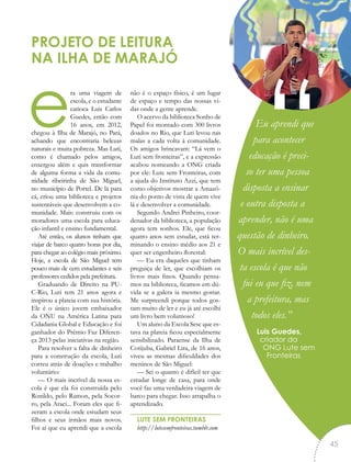era uma viagem de
escola, e o estudante
carioca Luis Carlos
Guedes, então com
16 anos, em 2012,
chegou à Ilha de Marajó, no Pará,
achando que encontraria belezas
naturais e muita pobreza. Mas Luti,
como é chamado pelos amigos,
enxergou além e quis transformar
de alguma forma a vida da comu-
nidade ribeirinha de São Miguel,
no município de Portel. De lá para
cá, criou uma biblioteca e projetos
sustentáveis que desenvolvem a co-
munidade. Mais: construiu com os
moradores uma escola para educa-
ção infantil e ensino fundamental.
Até então, os alunos tinham que
viajar de barco quatro horas por dia,
para chegar ao colégio mais próximo.
Hoje, a escola de São Miguel tem
pouco mais de cem estudantes e seis
professores cedidos pela prefeitura.
Graduando de Direito na PU-
C-Rio, Luti tem 21 anos agora e
inspirou a plateia com sua história.
Ele é o único jovem embaixador
da ONU na América Latina para
Cidadania Global e Educação e foi
ganhador do Prêmio Faz Diferen-
ça 2013 pelas iniciativas na região.
Para resolver a falta de dinheiro
para a construção da escola, Luti
correu atrás de doações e trabalho
voluntário:
— O mais incrível da nossa es-
cola é que ela foi construída pelo
Ronildo, pelo Ramon, pela Socor-
ro, pela Araci... Foram eles que fi-
zeram a escola onde estudam seus
filhos e seus irmãos mais novos.
Foi aí que eu aprendi que a escola
não é o espaço físico, é um lugar
de espaço e tempo das nossas vi-
das onde a gente aprende.
O acervo da biblioteca Sonho de
Papel foi montado com 300 livros
doados no Rio, que Luti levou nas
malas a cada volta à comunidade.
Os amigos brincavam: “Lá vem o
Luti sem fronteiras”, e a expressão
acabou nomeando a ONG criada
por ele: Lute sem Fronteiras, com
a ajuda do Instituto Azzi, que tem
como objetivos mostrar a Amazô-
nia do ponto de vista de quem vive
lá e desenvolver a comunidade.
Segundo Andrei Pinheiro, coor-
denador da biblioteca, a população
agora tem sonhos. Ele, que ficou
quatro anos sem estudar, está ter-
minando o ensino médio aos 21 e
quer ser engenheiro florestal:
— Eu era daqueles que tinham
preguiça de ler, que escolhiam os
livros mais finos. Quando pensa-
mos na biblioteca, ficamos em dú-
vida se a galera ia mesmo gostar.
Me surpreendi porque todos gos-
tam muito de ler e eu já até escolhi
um livro bem volumoso!
Um aluno da Escola Sesc que es-
tava na plateia ficou especialmente
sensibilizado. Paraense da Ilha de
Cotijuba, Gabriel Lira, de 16 anos,
viveu as mesmas dificuldades dos
meninos de São Miguel:
— Sei o quanto é difícil ter que
estudar longe de casa, para onde
você faz uma verdadeira viagem de
barco para chegar. Isso atrapalha o
aprendizado.
LUTE SEM FRONTEIRAS
http://lutesemfronteiras.tumblr.com
PROJETO DE LEITURA
NA ILHA DE MARAJÓ
Eu aprendi que
para acontecer
educação é preci-
so ter uma pessoa
disposta a ensinar
e outra disposta a
aprender, não é uma
questão de dinheiro.
O mais incrível des-
ta escola é que não
fui eu que fiz, nem
a prefeitura, mas
todos eles.”
Luis Guedes,
criador da
ONG Lute sem
Fronteiras
“
45
 