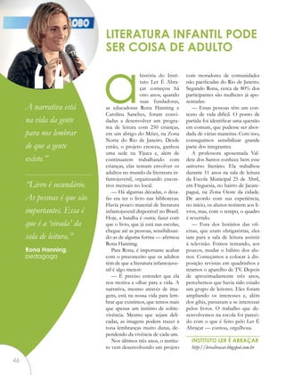 ahistória do Insti-
tuto Ler É Abra-
çar começou há
oito anos, quando
suas fundadoras,
as educadoras Rona Hanning e
Carolina Sanches, foram convi-
dadas a desenvolver um progra-
ma de leitura com 250 crianças,
em um abrigo do Méier, na Zona
Norte do Rio de Janeiro. Desde
então, o projeto cresceu, ganhou
uma sede na Tijuca e, além de
continuarem trabalhando com
crianças, elas tentam envolver os
adultos no mundo da literatura in-
fantojuvenil, organizando encon-
tros mensais no local.
— Há algumas décadas, o desa-
fio era ter o livro nas bibliotecas.
Havia pouco material de literatura
infantojuvenil disponível no Brasil.
Hoje, a batalha é outra: fazer com
que o livro, que já está nas escolas,
chegue até as pessoas, sensibilizan-
do-as de alguma forma — afirmou
Rona Hanning.
Para Rona, é importante acabar
com o preconceito que os adultos
têm de que a literatura infantojuve-
nil é algo menor:
— É preciso entender que ela
nos motiva a olhar para a vida. A
narrativa, mesmo através de ima-
gens, está na nossa vida para lem-
brar que existimos, que temos mais
que apenas um instinto de sobre-
vivência. Mesmo que sejam deli-
cadas, as imagens podem trazer à
tona lembranças muito duras, de-
pendendo da vivência de cada um.
Nos últimos três anos, o institu-
to vem desenvolvendo um projeto
com moradores de comunidades
não pacificadas do Rio de Janeiro.
Segundo Rona, cerca de 80% dos
participantes são mulheres já apo-
sentadas:
— Essas pessoas têm um con-
texto de vida difícil. O ponto de
partida foi identificar uma questão
em comum, que pudesse ser abor-
dada de várias maneiras. Com isso,
conseguimos sensibilizar grande
parte dos integrantes.
A professora aposentada Val-
dete dos Santos conhece bem esse
universo literário. Ela trabalhou
durante 11 anos na sala de leitura
da Escola Municipal 25 de Abril,
em Freguesia, no bairro de Jacare-
paguá, na Zona Oeste da cidade.
De acordo com sua experiência,
no início, os alunos resistem aos li-
vros, mas, com o tempo, o quadro
é revertido.
— Fora dos horários das ofi-
cinas, que eram obrigatórias, eles
iam para a sala de leitura assistir
à televisão. Fomos tentando, aos
poucos, mudar o hábito dos alu-
nos. Começamos a colocar à dis-
posição revistas em quadrinhos e
tiramos o aparelho de TV. Depois
de aproximadamente três anos,
percebemos que havia sido criado
um grupo de leitores. Eles foram
ampliando os interesses e, além
dos gibis, passaram a se interessar
pelos livros. O trabalho que de-
senvolvemos na escola foi pareci-
do com o que é feito pelo Ler É
Abraçar — contou, orgulhosa.
INSTITUTO LER É ABRAÇAR
http://lereabracar.blogspot.com.br
LITERATURA INFANTIL PODE
SER COISA DE ADULTO
“A narrativa está
na vida da gente
para nos lembrar
de que a gente
existe.”
“Livro é secundário.
As pessoas é que são
importantes. Essa é
que é a ‘virada’ da
sala de leitura.”
Rona Hanning,
pedagoga
46
 
