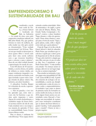 considerada a escola
mais verde da Ter-
ra, a Green School
— localizada em
Bali, na Indonésia
— foi criada há cinco anos pelo
empresário canadense radicado em
Bali John Hardy. Ele, que ganhou
fortuna no ramo de joalheria, de-
cidiu mudar sua vida após assistir
ao documentário “Uma verdade
inconveniente”, de Al Gore. “Pen-
sei em que mundo ia deixar para os
meus quatro filhos e investi tudo
para fazer uma escola carbono
zero e que trouxesse benefícios
para o entorno e para o planeta”,
disse ele, em vídeo exibido durante
a apresentação do estudo de caso.
Com 450 alunos de 45 naciona-
lidades, a escola oferece, do jardim
de infância ao ensino médio, um
espaço totalmente integrado à na-
tureza, construído em bambu, com
água reciclada e quase toda a ener-
gia oriunda de placas solares. Há,
inclusive, um aluno brasileiro.
A educadora Carolina Bergier
foi voluntária da escola e apresen-
tou a iniciativa:
— Não há paredes, e isso nos
faz aprender que, entre mim e
você, não há barreiras e que mi-
nhas ações impactam o outro.
Apesar do cenário deslumbrante, a
verdadeira magia da Green Scho-
ol acontece dentro da sala de aula.
Cada estudante tem o seu tempo e
sua maneira de aprender. O foco
na sustentabilidade busca formar
futuros líderes verdes.
Para os alunos, o ambiente faz
toda diferença: “Esse espaço aberto
estimula a minha criatividade. Além
da matemática e do inglês, a gente
tem aula de Drama, Música, Arte,
Estudo Verde, Computação e Es-
portes”, contou o aluno brasileiro
Tiago, durante o vídeo de apresen-
tação. Outra aluna chamou a aten-
ção para a horta da escola: “Aqui, a
gente planta, cuida, colhe e depois
come tudo que a gente plantou.”
O pai de Tiago vê no dia a dia da
Green School o ideal do educador
Paulo Freire, que acreditava que es-
cola boa é aquela que o aluno gosta
de frequentar até no fim de semana:
“O que acho incrível é a alegria que
meu filho tem pra vir pra cá todos
os dias. Isso é justamente o que
Paulo Freire falava.” A mãe justifica
essa atitude: “As crianças amam vir
porque, além de ser um lugar mági-
co, elas se sentem respeitadas.”
Para estudar na instituição, é pre-
ciso pagar uma mensalidade de US$
1 mil (cerca de R$ 2,5 mil). A partir
dos conceitos de ecologia e de sus-
tentabilidade, a escola une discipli-
nas tradicionais a aulas de artes, es-
tudos verdes e empreendedorismo.
O resultado é que, entre os alunos
da primeira turma de formados no
ensino médio da escola, no meio de
2014, alguns foram aceitos em uni-
versidades como Harvard e Cam-
bridge sem necessidade de exames,
pois essas instituições consideram
que os alunos da Green School, se-
gundo Carolina, “estão preparados
para o mundo”. Outros já têm o
próprio negócio.
GREEN SCHOOL
www.greencampbali.com/newsite
EMPREENDEDORISMO E
SUSTENTABILIDADE EM BALI
Um rio passa no
meio da escola.
Isso é mais magní-
fico do que qualquer
paisagem.”
“O professor deve ter
uma escuta ativa para
saber qual é o ritmo
e qual é a necessida-
de de cada um dos
alunos.”
Carolina Bergier,
ex-voluntária
da escola
“
47
 