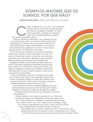 EXEMPLOS MAIORES QUE OS
SONHOS. POR QUE NÃO?
Antonio Simão Neto, diretor da Interfaces e curador
charles Leadbeater diz que tudo o que precisamos
aprender sobre as formas mais avançadas da educa-
ção pode ser encontrado na Finlândia. Lá vemos
escolas organizadas e equipadas, um sistema de
ensino bem concebido, professores capacita-
dos e práticas pedagógicas eficazes.
Porém, se quisermos compreender o que a educação deve ser
no futuro, devemos olhar o que acontece no Rio de Janeiro, em
Johanesburgo, em Mumbai, em outras grandes cidades fora do
eixo Europa/Estados Unidos. Nelas podemos ver o mundo no
qual a maior parte da população vive e viverá — e para o qual a
educação de hoje e de amanhã deve estar voltada.
É voz corrente que a educação vive uma crise de identidade.
Criada numa sociedade na qual a informação era escassa e cir-
culava de forma muito restrita, a escola hoje tenta sobreviver
num mundo onde a informação é abundante e está na ponta dos
dedos de qualquer pessoa que tenha acesso à grande rede.
Pedagogias centradas em informações pré-selecionadas (con-
teúdos), organizadas (disciplinas) e transmitidas dos professores
para os alunos em via de mão única (aulas) já não ajudam a dar
respostas adequadas aos desafios que a realidade nos apresenta e
distanciam cada vez mais a escola das crianças e jovens com os
quais deveria estar sintonizada.
É preciso ressignificar a educação. A escola deve fazer sentido
para os alunos e para todos os que demandam serviços educa-
cionais de instituições públicas e privadas. Do contrário, conti-
nuaremos a forçar nossos filhos a passar muitas horas preciosas a
assimilar informações irrelevantes para suas vidas.
Sem dúvida, temos de renovar as práticas pedagógicas, mas antes
de tudo precisamos construir uma visão inovadora que revalorize a
educação e a recoloque no caminho das demandas da sociedade.
A educação não pode ser menor do que as dimensões dos sonhos
que acalentamos.
Sonhar é preciso e nos conduz ao que pode vir a ser. Talvez não
seja devaneio imaginar uma educação que aconteça em espaços onde
real e virtual se enlaçam; a curiosidade e a criatividade sejam incentiva-
das; a ciência conviva com a arte; a cultura, com a tecnologia; a lógica,
com a emoção; a aprendizagem, com o lazer; o saber, com a ética, em har-
monia e integração, para o benefício de todos e de cada um.
Há exemplos que nos animam a pensar que está ao nosso alcance uma
educação que desenvolva nas crianças e jovens o encantamento com o mundo
sem deixar de questioná-lo para que seja possível transformá-lo num lugar melhor.
4
 