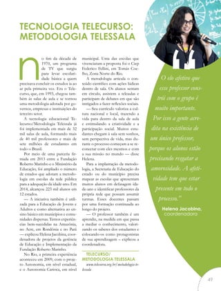 no fim da década de
1970, um programa
de TV que surgiu
para levar escolari-
dade básica a quem
precisava concluir os estudos ia ao
ar pela primeira vez. Era o Tele-
curso, que, em 1993, chegou tam-
bém às salas de aula e se tornou
uma metodologia adotada por go-
vernos, empresas e instituições do
terceiro setor.
A tecnologia educacional Te-
lecurso/Metodologia Telessala já
foi implementada em mais de 32
mil salas de aula, formando mais
de 40 mil professores e mais de
sete milhões de estudantes em
todo o Brasil.
Por meio de uma parceria fir-
mada em 2013 entre a Fundação
Roberto Marinho e o Ministério da
Educação, foi ampliado o número
de estados que adotam a metodo-
logia em escolas da rede pública
para a adequação da idade-ano. Em
2014, alcançou 223 mil alunos em
12 estados.
— A iniciativa também é utili-
zada para a Educação de Jovens e
Adultos e como alternativa ao en-
sino básico em municípios e comu-
nidades dispersas. Temos experiên-
cias bem-sucedidas na Amazônia,
no Acre, em Rondônia e no Pará
— explicou Helena Jacobina, coor-
denadora de projetos da gerência
de Educação e Implementação da
Fundação Roberto Marinho.
No Rio, a primeira experiência
aconteceu em 2009, com o proje-
to Autonomia, em nível estadual,
e o Autonomia Carioca, em nível
municipal. Uma das escolas que
vivenciaram a proposta foi o Ciep
Federico Fellini, em Tomás Coe-
lho, Zona Norte do Rio.
A metodologia articula o con-
teúdo científico com ações lúdicas
dentro de sala. Os alunos sentam
em círculo, assistem a teleaulas e
participam de debates em que são
instigados a fazer reflexões sociais.
— Seu currículo valoriza a cul-
tura nacional e local, trazendo a
vida para dentro da sala de aula
e estimulando a criatividade e a
participação social. Muitos estu-
dantes chegam à sala sem sonhos,
sem perspectiva de vida, mas du-
rante o processo começam a se re-
conectar com eles mesmos e com
a sua missão no mundo — disse
Helena.
Para a implantação da metodo-
logia, a Secretaria de Educação do
estado ou do município precisa
mapear as escolas que apresentam
muitos alunos em defasagem ida-
de-ano e identificar professores da
própria rede que possam assumir
turmas. Esses docentes passam
por uma formação continuada ao
longo do projeto.
— O professor também é um
aprendiz, na medida em que passa
a mediar o conhecimento, valori-
zando os saberes dos estudantes e
colocando-os como protagonistas
de sua aprendizagem – explicou a
coordenadora.
TELECURSO/
METODOLOGIA TELESSALA
www.telecurso.org.br/metodologia-te-
lessala
TECNOLOGIA TELECURSO:
METODOLOGIA TELESSALA
O elo afetivo que
esse professor cons-
trói com o grupo é
muito importante.
Por isso a gente acre-
dita na existência de
um único professor,
porque os alunos estão
precisando resgatar a
amorosidade. A afeti-
vidade tem que estar
presente em todo o
processo.”
Helena Jacobina,
coordenadora
“
49
 