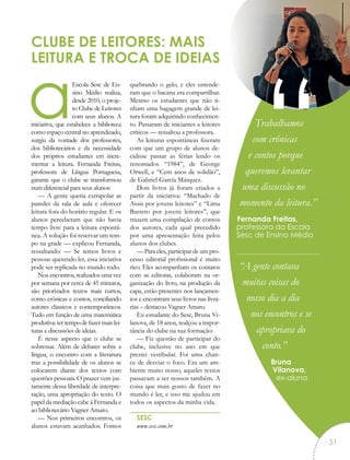 aEscola Sesc de En-
sino Médio realiza,
desde 2010, o proje-
to Clube de Leitores
com seus alunos. A
iniciativa, que estabelece a biblioteca
como espaço central no aprendizado,
surgiu da vontade dos professores,
dos bibliotecários e da necessidade
dos próprios estudantes em incre-
mentar a leitura. Fernanda Freitas,
professora de Língua Portuguesa,
garante que o clube se transformou
num diferencial para seus alunos:
— A gente queria extrapolar as
paredes da sala de aula e oferecer
leitura fora do horário regular. E os
alunos perceberam que não havia
tempo livre para a leitura espontâ-
nea. A solução foi reservar um tem-
po na grade — explicou Fernanda,
ressaltando: — Se temos livros e
pessoas querendo ler, essa iniciativa
pode ser replicada no mundo todo.
Nos encontros, realizados uma vez
por semana por cerca de 45 minutos,
são priorizados textos mais curtos,
como crônicas e contos, conciliando
autores clássicos e contemporâneos.
Tudo em função de uma matemática
produtiva: ter tempo de fazer mais lei-
turas e discussões de ideias.
É nesse aspecto que o clube se
sobressai. Além de debater sobre a
língua, o encontro com a literatura
traz a possibilidade de os alunos se
colocarem diante dos textos com
questões pessoais. O prazer vem jus-
tamente dessa liberdade de interpre-
tação, uma apropriação do texto. O
papel da mediação cabe à Fernanda e
ao bibliotecário Vagner Amaro.
— Nos primeiros encontros, os
alunos estavam acanhados. Fomos
quebrando o gelo, e eles entende-
ram que o bacana era compartilhar.
Mesmo os estudantes que não ti-
nham uma bagagem grande de lei-
tura foram adquirindo conhecimen-
to. Passaram de iniciantes a leitores
críticos — ressaltou a professora.
As leituras espontâneas fizeram
com que um grupo de alunos de-
cidisse passar as férias lendo os
renomados “1984”, de George
Orwell, e “Cem anos de solidão”,
de Gabriel García Márquez.
Dois livros já foram criados a
partir da iniciativa: “Machado de
Assis por jovens leitores” e “Lima
Barreto por jovens leitores”, que
trazem uma compilação de contos
dos autores, cada qual precedido
por uma apresentação feita pelos
alunos dos clubes.
— Para eles, participar de um pro-
cesso editorial profissional é muito
rico. Eles acompanham os contatos
com as editoras, colaboram na or-
ganização do livro, na produção da
capa, estão presentes nos lançamen-
tos e encontram seus livros nas livra-
rias – destacou Vagner Amaro.
Ex-estudante do Sesc, Bruna Vi-
lanova, de 18 anos, realçou a impor-
tância do clube na sua formação:
— Fiz questão de participar do
clube, inclusive no ano em que
prestei vestibular. Foi uma chan-
ce de desviar o foco. Era um am-
biente muito nosso, aqueles textos
passavam a ser nossos também. A
coisa que mais gosto de fazer no
mundo é ler, e isso me ajudou em
todos os aspectos da minha vida.
SESC
www.sesc.com.br
CLUBE DE LEITORES: MAIS
LEITURA E TROCA DE IDEIAS
Trabalhamos
com crônicas
e contos porque
queremos levantar
uma discussão no
momento da leitura.”
Fernanda Freitas,
professora da Escola
Sesc de Ensino Médio
“A gente contava
muitas coisas do
nosso dia a dia
nos encontros e se
apropriava do
conto.”
Bruna
Vilanova,
ex-aluna
“
51
 