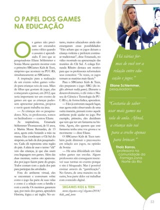 os games não preci-
sam ser encarados
como vilões quando
o assunto é aprendi-
zado. É isso que as
pesquisadoras Eliane Schlemmer e
Soraia Musse querem mostrar com
o primeiro SBGames Kids & Teen,
simpósio que acontece na PUC-RS,
simultaneamente ao SBGames.
A inspiração para a realização
de um evento sobre games volta-
do para crianças veio de casa. Mães
de filhas que gostam de jogar, elas
começaram a pensar, em 2012, que
seria importante ter um evento de
games em que as crianças pudes-
sem apresentar palestras, projetos
e ouvir quem trabalha na área.
— As crianças são os pesquisa-
dores. Nós, os professores, somos
os facilitadores — contou Eliane.
As inspiradoras, Emanuele
Schlemmer Thomazzoni, de 11 anos,
e Marina Musse Bernardes, de 13
anos, agora estão botando a mão na
massa. Elas coordenam o Clã Sul do
simpósio, ao lado de dois pesquisado-
res. Cada clã representa uma região
do país. A ideia de usar o termo “clã”
veio das crianças, já que elas usam
essa linguagem nos games. Além das
duas meninas, outros oito apaixona-
dos por jogos fazem parte do grupo.
Todos contam com a ajuda dos pais
para participar das atividades.
Fora do ambiente virtual, eles
se encontram e conversam sobre
como o jogo faz parte de suas vidas
e como é a relação com a família e
com a escola. Os meninos garantem
que, por meio dos games, aprendem
História, lógica e até inglês. No en-
tanto, muitos educadores ainda não
enxergaram essas possibilidades:
“Eles acham que os jogos deixam a
criança violenta e preferem continu-
ar tradicionais”, disse Emanuele, no
vídeo mostrado na apresentação das
reuniões do Clã Sul. A colega Fer-
nanda Ribeiro destaca um motivo
para que os professores reformulem
seus conceitos: “Às vezes, os jogos
tornam as matérias mais fáceis.”
Para o SBGames Kids & Teen,
eles preparam o jogo ARG (do in-
glês alternate reality games). Durante o
desenvolvimento, o clã visita o Mu-
seu de Ciência e Tecnologia da PU-
C-RS e, de forma lúdica, aprendem.
— Eles já estiveram naquele lugar,
mas agora estão observando de uma
outra maneira, pensam como aquele
ambiente pode ajudar no jogo. Por
exemplo, primeiro, eles decidiram
que tem que ter um fantasma na his-
tória. Agora, eles querem que esse
fantasma tenha uma voz grossa e se
movimente — disse Eliane.
O SBGames Kids & Teen tam-
bém pode diminuir o preconceito
em relação aos jogos, na opinião
de Soraia:
— Há uma dificuldade em falar
sobre games nas escolas. Alguns
professores não conseguem inscre-
ver suas turmas no evento porque
o site é bloqueado. Mas é possível
ensinar através da “gamificação”.
No futuro, de uma maneira ou de
outra, boa parte deles vai trabalhar
com conteúdo digital.
SBGAMES KIDS & TEEN
www.sbgames.org/sbgames2014/
kids_and_teens
O PAPEL DOS GAMES
NA EDUCAÇÃO
Há várias for-
mas de você ver a
relação entre edu-
cação e jogos.”
Eliane Schlemmer,
pesquisadora
“Gostaria de saber
usar mais games na
sala de aula. Afinal,
a criança não vai
para a creche apenas
para brincar.”
Thaiz Barros,
professora na
comunidade da
Formiga,Zona
Norte do Rio
“
53
 