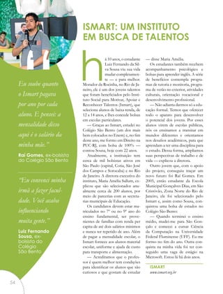 há 10 anos, o estudante
Luiz Fernando da Sil-
va Sousa viu sua vida
mudar completamen-
te — e para melhor.
Morador da Rocinha, no Rio de Ja-
neiro, ele é um dos jovens talentos
que foram beneficiados pelo Insti-
tuto Social para Motivar, Apoiar e
Reconhecer Talentos (Ismart), que
seleciona alunos de baixa renda, de
12 a 14 anos, e lhes concede bolsas
em escolas particulares.
— Graças ao Ismart, estudei no
Colégio São Bento (um dos mais
bem colocados no Enem) e, no fim
deste ano, me formo em Direito na
PUC-RJ, com bolsa de 100% —
contou Sousa, hoje com 22 anos.
Atualmente, a instituição tem
cerca de mil bolsistas ativos em
São Paulo (capital, Cotia, São José
dos Campos e Sorocaba) e no Rio
de Janeiro. A diretora executiva do
instituto, Maria Amélia Sallum, ex-
plicou que são selecionados anu-
almente cerca de 200 alunos, por
meio de parcerias com as secreta-
rias municipais de Educação.
Os candidatos devem estar ma-
triculados no 7º ou no 9º ano do
ensino fundamental, ser prove-
nientes de famílias com renda per
capita de até dois salários mínimos
e nunca ter repetido de ano. Além
de pagar a mensalidade escolar, o
Ismart fornece aos alunos material
escolar, uniforme e ajuda de custo
para transporte e alimentação.
— Acreditamos que o profes-
sor é quem melhor tem condições
para identificar os alunos que são
curiosos e que gostam de estudar
— disse Maria Amélia.
Os estudantes também recebem
acompanhamento psicológico e
bolsas para aprender inglês. A série
de benefícios contempla progra-
mas de tutoria e monitoria, progra-
ma de verão no exterior, atividades
culturais, orientação vocacional e
desenvolvimento profissional.
— Não adianta darmos só a edu-
cação formal. Temos que oferecer
todo o aparato para desenvolver
o potencial dos jovens. Por esses
alunos virem de escolas públicas,
nós os ensinamos a transitar em
mundos diferentes e orientamos
nos desafios acadêmicos, para que
aprendam a ter uma disciplina para
o estudo. Dessa forma, ampliamos
suas perspectivas de trabalho e de
vida — explicou a diretora.
Outro jovem que, com o apoio
do projeto, conseguiu traçar um
novo futuro foi Raí Gomes. Em
2005, então estudante da Escola
Municipal Gonçalves Dias, em São
Cristóvão, Zona Norte do Rio de
Janeiro, ele foi selecionado pelo
Ismart e, assim como Sousa, con-
quistou uma bolsa de estudos no
Colégio São Bento:
— Quando terminei o ensino
médio, mudei-me para São Gon-
çalo e comecei a cursar Ciência
da Computação na Universidade
Federal Fluminense (UFF). Eu me
formo no fim do ano. Outra con-
quista na minha vida foi ter con-
seguido uma vaga de estágio na
Microsoft. Estou lá há dois anos.
ISMART
www.ismart.org.br
ISMART: UM INSTITUTO
EM BUSCA DE TALENTOS
“Eu soube quanto
o Ismart pagava
por ano por cada
aluno. E pensei: a
mensalidade disso
aqui é o salário da
minha mãe.”
Raí Gomes, ex-bolsista
do Colégio São Bento
“Eu convenci minha
irmã a fazer facul-
dade. Você acaba
influenciando
muita gente.”
Luiz Fernando
Sousa, ex-
bolsista do
Colégio
São Bento
54
 