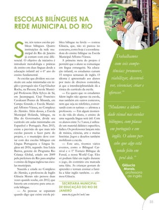sim, nós temos escolas pú-
blicas bilíngues. Quatro
instituições da rede mu-
nicipal do Rio de Janeiro
já contam com esse dife-
rencial. O objetivo da iniciativa é
introduzir metodologia e práticas
de ensino em duas línguas desde a
educação infantil até o 6º ano do
ensino fundamental.
As escolas que dividem seu cur-
rículo em aulas ministradas em in-
glês e português são: Ciep Glauber
Rocha, na Pavuna; Escola Munici-
pal Professora Dyla Sylvya de Sá,
em Jacarepaguá; Ciep Francisco
Cavalcanti Pontes de Miranda, em
Campo Grande; e Escola Munici-
pal Affonso Várzea, no Complexo
do Alemão. Além dessas, a Escola
Municipal Holanda, bilíngue, na
Ilha do Governador, divide seu
currículo em aulas ministradas em
Espanhol e Português. Para 2015,
existe a previsão de que mais três
escolas passem a fazer parte do
projeto, e o município deve con-
tar com dez escolas bilíngues em
Língua Portuguesa e Língua In-
glesa até 2016, segundo Ana Lúcia
Barros, gerente do Programa Rio
Criança Global, criado em 2009
pela prefeitura do Rio para ampliar
o ensino da língua inglesa nas esco-
las municipais.
Nascida e criada no Complexo
do Alemão, a professora de Inglês
Gláucia Morais não pensou duas
vezes quando soube, em 2012, que
haveria um concurso para uma es-
cola bilíngue.
— As pessoas se espantam
quando digo que existe escola pú-
blica bilíngue na favela — contou
Gláucia, que, não só passou no
concurso, como hoje é a coordena-
dora do ensino bilíngue na Escola
Municipal Affonso Várzea.
A primeira meta do projeto é
permitir que o aluno se comunique
em língua estrangeira. Na educa-
ção infantil, os estudantes cursam
15 tempos semanais de inglês. O
idioma é apresentado aos alunos
por meio de diversos conteúdos,
já que a interdisciplinaridade dá a
tônica do currículo da escola.
— Eu quero que os estudantes
falem inglês não apenas na escola,
mas também em outros contextos,
nem que seja no teleférico, conver-
sando com os turistas — afirmou a
professora. — Em algum momen-
to da vida do aluno, o ensino de
uma segunda língua será útil. Com
os alunos entre 3 e 5 anos, é utiliza-
do um material didático específico,
lúdico. Os professores lançam mão
de música, ciências, arte e muitas
histórias. Jogos e desafios também
mobilizam a escola.
— Este ano, tivemos vários
eventos, como o Bilingual Car-
nival e o 1º Torneio Bilíngue de
Futsal, a nossa World Cup. Eles
só podiam falar em inglês durante
o jogo, do contrário era marcada
uma falta. As crianças gostam de
aprender e tentam ensinar a famí-
lia a falar inglês também. — afir-
mou Gláucia.
SECRETARIA MUNICIPAL
DE EDUCAÇÃO DO RIO DE
JANEIRO
www.rio.rj.gov.br/web/sme
ESCOLAS BILÍNGUES NA
REDE MUNICIPAL DO RIO
Trabalhamos
com seis compe-
tências: promover,
viabilizar, desenvol-
ver, vivenciar, criar e
oferecer.”
“Mudamos a identi-
dade visual nas escolas
bilíngues, com placas
em português e em
inglês. O aluno per-
cebe que algo está
sendo feito em
prol dele.”
Gláucia
Morais,
professora
de inglês
“
55
 