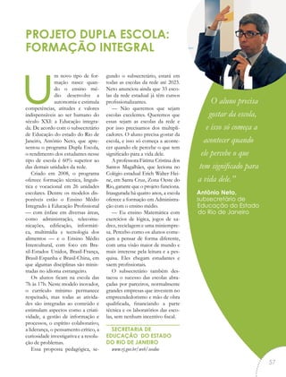 um novo tipo de for-
mação nasce quan-
do o ensino mé-
dio desenvolve a
autonomia e estimula
competências, atitudes e valores
indispensáveis ao ser humano do
século XXI: a Educação integra-
da. De acordo com o subsecretário
de Educação do estado do Rio de
Janeiro, Antônio Neto, que apre-
sentou o programa Dupla Escola,
o rendimento dos estudantes nesse
tipo de escola é 60% superior ao
das demais unidades da rede.
Criado em 2008, o programa
oferece formação técnica, linguís-
tica e vocacional em 26 unidades
escolares. Dentre os modelos dis-
poníveis estão o Ensino Médio
Integrado à Educação Profissional
— com ênfase em diversas áreas,
como administração, telecomu-
nicações, edificação, informáti-
ca, multimídia e tecnologia dos
alimentos — e o Ensino Médio
Intercultural, com foco em Bra-
sil-Estados Unidos, Brasil-França,
Brasil-Espanha e Brasil-China, em
que algumas disciplinas são minis-
tradas no idioma estrangeiro.
Os alunos ficam na escola das
7h às 17h. Neste modelo inovador,
o currículo mínimo permanece
respeitado, mas todas as ativida-
des são integradas ao conteúdo e
estimulam aspectos como a criati-
vidade, a gestão de informação e
processos, o espírito colaborativo,
a liderança, o pensamento crítico, a
curiosidade investigativa e a resolu-
ção de problemas.
Essa proposta pedagógica, se-
gundo o subsecretário, estará em
todas as escolas da rede até 2023.
Neto anunciou ainda que 33 esco-
las da rede estadual já têm cursos
profissionalizantes.
— Não queremos que sejam
escolas excelentes. Queremos que
essas sejam as escolas da rede e
por isso precisamos dos multipli-
cadores. O aluno precisa gostar da
escola, e isso só começa a aconte-
cer quando ele percebe o que tem
significado para a vida dele.
A professora Fátima Cristina dos
Santos Magalhães, que leciona no
Colégio estadual Erich Walter Hei-
ne, em Santa Cruz, Zona Oeste do
Rio, garante que o projeto funciona.
Inaugurada há quatro anos, a escola
oferece a formação em Administra-
ção com o ensino médio.
— Eu ensino Matemática com
exercícios de lógica, jogos de xa-
drez, reciclagem e uma miniempre-
sa. Percebo como os alunos come-
çam a pensar de forma diferente,
com uma visão maior de mundo e
mais interesse pela leitura e a pes-
quisa. Eles chegam estudantes e
saem profissionais.
O subsecretário também des-
tacou o sucesso das escolas abra-
çadas por parceiros, normalmente
grandes empresas que investem no
empreendedorismo e mão de obra
qualificada, financiando a parte
técnica e os laboratórios das esco-
las, sem nenhum incentivo fiscal.
SECRETARIA DE
EDUCAÇÃO DO ESTADO
DO RIO DE JANEIRO
www.rj.gov.br/web/seeduc
PROJETO DUPLA ESCOLA:
FORMAÇÃO INTEGRAL
O aluno precisa
gostar da escola,
e isso só começa a
acontecer quando
ele percebe o que
tem significado para
a vida dele.”
Antônio Neto,
subsecretário de
Educação do Estado
do Rio de Janeiro
“
57
 