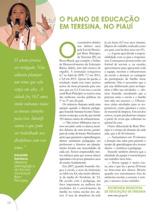 os resultados obtidos
nos últimos anos
pela Escola Munici-
pal Bom Princípio,
de Teresina (PI), na
Prova Brasil, que compõe o Índice
de Desenvolvimento da Educação
Básica (Ideb), têm sido motivo de
orgulho. A instituição conquistou
6,7 no Ideb de 2009, 7,7 em 2011,
e 5,8 em 2013. Apesar da queda, o
resultado ainda está cinco pontos
acima da meta projetada para este
ano, que era 5,3. Com isso, a escola
rural Bom Princípio se tornou uma
das melhores escolas públicas do
1º ao 5º ano do país.
Os números chamam ainda mais
atenção quando a diretora pedagó-
gica Iraneide Santana Gomes Nasci-
mento conta que a escola, que atende
310 alunos, carece de infraestrutura.
— Não temos biblioteca, mas te-
mos um pátio onde os alunos, reuni-
dos debaixo de uma árvore, partici-
pam de rodas de leitura. Priorizamos
ações que garantem a aprendizagem,
damos assistência pedagógica aos
professores e fazemos um planeja-
mento focado nas necessidades de
cada um. Temos empreendido mui-
tos esforços para que nossos alunos
aprendam a ler já nos primeiros anos
do ensino fundamental.
Em 2007, quando Iraneide che-
gou à escola, a nota da instituição
no Ideb era 4,4, não muito diferen-
te da média do Nordeste, de 3,5.
De acordo com a pedagoga, um
fator importante na melhora dos
resultados foi o envolvimento da
família na rotina escolar dos alu-
nos. A taxa de abandono da rede
já era baixa (0,3 nos anos iniciais).
Depois do trabalho realizado junto
aos pais, está há dois anos em 0%.
— A gente quer dividir a respon-
sabilidade com os pais e responsá-
veis. Começamos promovendo um
festival de sorvete e, na ocasião,
aproveitamos para apresentar toda
a equipe, mostrar a infraestrutura
da escola e destacar as vantagens
da participação da família nesse
ambiente. Não é necessário que o
pai seja alfabetizado para acompa-
nhar o filho nas atividades — afir-
mou Iraneide, ressaltando que a
parceria entre a escola e a família
tem sido um sucesso: — Oferece-
mos várias atividades para os res-
ponsáveis, como ginástica e curso
de material de limpeza. Em um dos
cursos, os pais produziram xampus
a partir de ervas que colheram no
quintal de casa.
Outro diferencial da Bom Prin-
cípio é o tempo de duração de cada
aula, que é de 60 minutos.
— Aumentamos em 10 minutos
a duração das aulas para garantir o
tempo de aprendizagem dos nossos
alunos — justificou a pedagoga.
Iraneide também afirmou que a
afinidade da equipe é essencial para
um trabalho bem feito.
— Nossa equipe é muito coe-
sa, ama o que faz e pensa 24 horas
no bem-estar dos alunos. Mesmo
quando nos encontramos fora do
ambiente escolar, o assunto é sem-
pre o mesmo: nosso trabalho.
SECRETARIA MUNICIPAL
DE EDUCAÇÃO DE TERESINA
www.semec.pi.gov.br
O PLANO DE EDUCAÇÃO
EM TERESINA, NO PIAUÍ
“O aluno precisa
ser instigado. Não
adianta planejar
um tema que não
esteja em alta. A
cidade fez 162 anos,
então voltamos todas
as nossas atenções
para isso. Identifi-
camos o que pode
ser trabalhado nas
disciplinas com esse
tema.”
Iraneide
Santana,
diretora
pedagógica
da Escola
municipal
Bom
Princípio
58
 