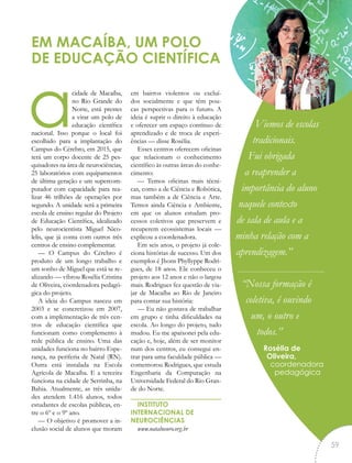 acidade de Macaíba,
no Rio Grande do
Norte, está prestes
a virar um polo de
educação científica
nacional. Isso porque o local foi
escolhido para a implantação do
Campus do Cérebro, em 2015, que
terá um corpo docente de 25 pes-
quisadores na área de neurociências,
25 laboratórios com equipamentos
de última geração e um supercom-
putador com capacidade para rea-
lizar 46 trilhões de operações por
segundo. A unidade será a primeira
escola de ensino regular do Projeto
de Educação Científica, idealizado
pelo neurocientista Miguel Nico-
lelis, que já conta com outros três
centros de ensino complementar.
— O Campus do Cérebro é
produto de um longo trabalho e
um sonho de Miguel que está se re-
alizando — vibrou Rosélia Cristina
de Oliveira, coordenadora pedagó-
gica do projeto.
A ideia do Campus nasceu em
2003 e se concretizou em 2007,
com a implementação de três cen-
tros de educação científica que
funcionam como complemento à
rede pública de ensino. Uma das
unidades funciona no bairro Espe-
rança, na periferia de Natal (RN).
Outra está instalada na Escola
Agrícola de Macaíba. E a terceira
funciona na cidade de Serrinha, na
Bahia. Atualmente, as três unida-
des atendem 1.416 alunos, todos
estudantes de escolas públicas, en-
tre o 6º e o 9º ano.
— O objetivo é promover a in-
clusão social de alunos que moram
em bairros violentos ou excluí-
dos socialmente e que têm pou-
cas perspectivas para o futuro. A
ideia é suprir o direito à educação
e oferecer um espaço contínuo de
aprendizado e de troca de experi-
ências — disse Rosélia.
Esses centros oferecem oficinas
que relacionam o conhecimento
científico às outras áreas do conhe-
cimento:
— Temos oficinas mais técni-
cas, como a de Ciência e Robótica,
mas também a de Ciência e Arte.
Temos ainda Ciência e Ambiente,
em que os alunos estudam pro-
cessos coletivos que preservem e
recuperem ecossistemas locais —
explicou a coordenadora.
Em seis anos, o projeto já cole-
ciona histórias de sucesso. Um dos
exemplos é Jhons Phyllyppe Rodri-
gues, de 18 anos. Ele conheceu o
projeto aos 12 anos e não o largou
mais. Rodrigues fez questão de via-
jar de Macaíba ao Rio de Janeiro
para contar sua história:
— Eu não gostava de trabalhar
em grupo e tinha dificuldades na
escola. Ao longo do projeto, tudo
mudou. Eu me apaixonei pela edu-
cação e, hoje, além de ser monitor
num dos centros, eu consegui en-
trar para uma faculdade pública —
comemorou Rodrigues, que estuda
Engenharia da Computação na
Universidade Federal do Rio Gran-
de do Norte.
INSTITUTO
INTERNACIONAL DE
NEUROCIÊNCIAS
www.natalneuro.org.br
EM MACAÍBA, UM POLO
DE EDUCAÇÃO CIENTÍFICA
Viemos de escolas
tradicionais.
Fui obrigada
a reaprender a
importância do aluno
naquele contexto
de sala de aula e a
minha relação com a
aprendizagem.”
“Nossa formação é
coletiva, é ouvindo
um, o outro e
todos.”
Rosélia de
Oliveira,
coordenadora
pedagógica
“
59
 