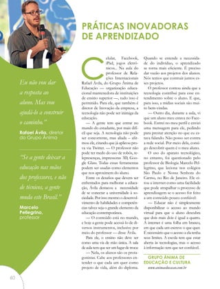 celular, Facebook,
iPad, jogos eletrô-
nicos... Na aula do
professor de Rela-
ções Internacionais
Rafael Ávila, do Grupo Ânima de
Educação — organização educa-
cional mantenedora de instituições
de ensino superior —, tudo isso é
permitido. Para ele, que também é
diretor de Inovação da empresa, a
tecnologia não pode ser inimiga da
educação.
— A gente tem que entrar no
mundo do estudante, por mais difí-
cil que seja. A tecnologia não pode
ser concorrente, mas aliada – afir-
mou ele, citando que já aplicou pro-
va via Twitter. — O professor não
pode ter medo do uso de robôs, te-
lepresenças, impressoras 3D, Goo-
gle Glass. Todas essas ferramentas
podem ser usadas como elementos
que nos aproximem do aluno.
Entre os desafios que devem ser
enfrentados para melhorar a educa-
ção, Ávila destacou a necessidade
de se conectar a universidade à so-
ciedade. Por isso mesmo o desenvol-
vimento de habilidades e competên-
cias talvez seja o grande elemento da
educação contemporânea.
— O conteúdo está no mundo,
e hoje a gente pode acessá-lo de di-
versos instrumentos, inclusive por
meio do professor — disse Ávila.
Para ele, o ensino não deve ser
como uma via de mão única. A sala
de aula tem que ser um lugar de troca:
— Nela, os alunos são os prota-
gonistas. Cabe aos professores en-
tender o que cada um quer como
projeto de vida, além do diploma.
Quando se entende a necessida-
de do indivíduo, o aprendizado
se torna mais eficiente. É preciso
dar vazão aos projetos dos alunos.
Nós temos que contruir juntos es-
ses projetos.
O professor contou ainda que a
tecnologia contribui para esse en-
tendimento sobre o aluno. E que,
para isso, a mídias sociais são mui-
to bem-vindas.
— Outro dia, durante a aula, vi
que um aluno meu estava no Face-
book. Entrei no meu perfil e enviei
uma mensagem para ele, pedindo
para prestar atenção no que eu es-
tava falando. Não posso ser contra
a rede social. Por meio dela, consi-
go descobrir quem é o meu aluno.
O uso do aparato tecnológico,
no entanto, foi questionado pelo
professor de Biologia Marcelo Pel-
legrino, que leciona nos colégios
São Paulo e Nossa Senhora do
Carmo, no Rio de Janeiro. Ele ci-
tou a internet como uma facilidade
que pode atrapalhar o processo de
aprendizagem se o acesso for feito
a um conteúdo pouco confiável:
— Educar não é simplesmente
disponibilizar o acesso ao mundo
virtual para que o aluno descubra
que dois mais dois é igual a quatro.
A internet é uma folha em branco,
em que cada um escreve o que quer.
É necessário que o acesso a ela tenha
seus limites. A escola tem que estar
aberta às tecnologias, mas o acesso
à informação tem que ser confiável.
GRUPO ÂNIMA DE
EDUCAÇÃO E CULTURA
www.animaeducacao.com.br
PRÁTICAS INOVADORAS
DE APRENDIZADO
“Eu não vou dar
a resposta ao
aluno. Mas vou
ajudá-lo a construir
o caminho.”
Rafael Ávila, diretor
do Grupo Ânima
“Se a gente deixar a
educação nas mãos
dos professores, e não
de técnicos, a gente
muda este Brasil.”
Marcelo
Pellegrino,
professor
60
 
