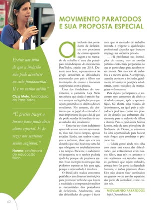 ainclusão dos porta-
dores de deficiên-
cia nos processos
de ensino-aprendi-
zagem e no merca-
do de trabalho é uma das princi-
pais reivindicações do movimento
ParaTodos, criado em 2013. Du-
rante uma hora, representantes do
grupo debateram as dificuldades
encontradas por pais e filhos nas
instituições de ensino e trocaram
experiências com a plateia.
Uma das fundadoras do mo-
vimento, a jornalista Ciça Melo
reconhece que ainda é preciso ha-
ver avanços na legislação para que
sejam garantidos os direitos desses
estudantes. No entanto, ela des-
tacou que o papel do educador é
mais importante do que a lei, já que
ele pode atender de imediato às ne-
cessidades dos estudantes:
— Uma vez eu vi um cadeirante
querendo entrar em um restauran-
te, mas não havia rampas, apenas
escadas. Então, um senhor come-
çou a reclamar, disse que era um
absurdo que não houvesse uma lei
que obrigasse os estabelecimentos
a ter rampas. Paciente, o cadeirante
só perguntou se o senhor poderia
ajudá-lo, porque ele precisava en-
trar. Esse exemplo mostra que não
podemos esperar as leis para agir,
porque a necessidade é imediata.
O ParaTodos realiza encontros
periódicos em diversas instituições
para promover reflexões que levem
a sociedade a compreender melhor
as necessidades dos portadores
de deficiência. Atualmente, uma
das dificuldades do grupo é fazer
com que o mercado de trabalho
entenda e respeite a qualificação
profissional daqueles que buscam
emprego na iniciativa privada.
— Há problemas nas institui-
ções de ensino, mas as escolas
públicas estão mais preparadas do
que as particulares para receber es-
ses alunos. No mercado de traba-
lho, é a mesma coisa. As empresas,
quando praticam a inclusão, geral-
mente o fazem em posições subal-
ternas, como trabalhos de mensa-
geiro — lamentou.
Para alguns participantes, o en-
contro teve contornos de alívio e
desabafo porque, após a apresen-
tação, foi aberta uma rodada de
depoimentos, na qual pais e edu-
cadores puderam contar um pou-
co do desafio que enfrentam dia-
riamente para a inclusão de filhos
e alunos. Para a professora Marisa
Lemos, mãe de uma portadora de
Síndrome de Down, o encontro
foi uma oportunidade para buscar
mais forças para combater o pre-
conceito:
— Muita gente ainda nos olha
com pena por causa das dificul-
dades que enfrentamos com nos-
sos filhos, mas nós os amamos e
não aceitamos ser tratadas assim,
só queremos que sejam incluídos,
porque isso faz parte da dignidade
humana, e todos precisam disso.
Eles não devem ficar confinados
em guetos ou em escolas especiais:
são parte da sociedade, como to-
dos nós.
MOVIMENTO PARATODOS
http://paratodos.net.br
MOVIMENTO PARATODOS
E SUA PROPOSTA ESPECIAL
“Existe um mito
de que a inclusão
não pode acontecer
no ciclo fundamental
II e no ensino médio.”
Ciça Melo, fundadora
do ParaTodos
“É preciso trazer a
turma para junto desse
aluno especial. E às
vezes nos sentimos
muito sozinhos.”
Norma, professora
de educação
física
62
 