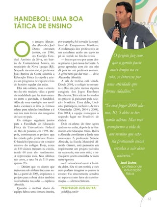 os amigos Alexan-
dre Almeida e Joel
Dutra entraram
juntos, em 1986,
no Colégio Esta-
dual Antônio da Silva, no bair-
ro de Comendador Soares, no
município de Nova Iguaçu (RJ).
Naquele mesmo ano, o professor
João Batista da Costa assumia a
Educação Física da escola e cria-
va um programa de esportes fora
do horário regular das aulas.
Eles não sabiam, mas o encon-
tro do trio mudaria vidas a partir
da modalidade que fez mais suces-
so entre a garotada, o handebol.
Além de uma revolução nos resul-
tados escolares, o time já formou
atletas para seleções brasileiras e é
um dos mais fortes das categorias
de base no país.
Os colegas seguiram juntos
para a Faculdade de Educação
Física da Universidade Federal
do Rio de Janeiro, em 1998. De-
pois, continuaram o projeto que
foi criado pelo professor Costa.
O handebol passou a ser o maior
atrativo do colégio. Hoje, cerca
de 150 alunos treinam na escola,
sendo 60 com alto rendimento.
A reprovação caiu. Nos últimos
seis anos, a taxa foi de 31% para
apenas 3%.
— Diziam que os alunos que
treinavam não tinham foco nas au-
las e, a partir de 2006, ampliamos o
projeto para cobrar deles também
os resultados nas aulas — explicou
Almeida.
Quando o melhor aluno da
equipe faltou uma semana inteira,
por exemplo, foi cortado da semi-
final do Campeonato Brasileiro.
A reclamação dos professores de
um estudante acaba em papo ao
pé do ouvido no fim do treino.
— Sou o que sou por causa des-
se projeto e por causa do Costa. A
gente aprendeu com ele que não
dá para ser um professor comum.
A gente tem que dar mais — disse
Alexandre Almeida.
A sala de troféus está lotada.
Desde 2001, o colégio represen-
ta o Rio em pelo menos alguma
categoria dos Jogos Escolares
Brasileiros. Três atletas formados
no projeto já passaram pela sele-
ção brasileira. Uma delas, Lucí-
olla, participou, inclusive, de três
Olimpíadas (2000, 2004 e 2008).
Em 2014, a equipe conseguiu o
segundo lugar no Brasileiro de
clubes.
Dois ex-atletas do time agora
ajudam nas aulas, depois de se for-
marem em Educação Física. Dutra
e Almeida consideram a dupla seus
sucessores. A professora Simone
Almeida, da Escola Municipal Al-
meida Garrett, está pensando em
implementar um projeto parecido
na sua escola, mas com vôlei, e ou-
viu quem já tem a medalha de ouro
nesse quesito.
— É sensacional ouvir a histó-
ria deles. Era só um sonho, e eles
nem podiam imaginar o quanto ia
crescer. Eu sinceramente acredito
no esporte como fator de transfor-
mação — afirmou Simone.
PROFESSOR JOEL DUTRA:
joeltd@ig.com.br
HANDEBOL: UMA BOA
TÁTICA DE ENSINO
O projeto faz com
que o garoto passe
mais tempo na es-
cola, se interesse por
uma atividade que
forma cidadãos.”
“Se você pegar 2000 alu-
nos, 10, 5 deles se tor-
narão atletas. Mas você
transforma a vida de
um menino que esta-
ria praticando coisas
erradas a sair desse
universo.”
Joel Dutra,
professor de
educação
física
“
63
 