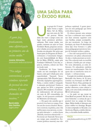 um grupo de 15 muni-
cípios forma a região
Baixo Sul da Bahia,
que tem cerca de 360
mil pessoas. Muitas
delas não viam o campo como um
lugar muito promissor profissio-
nalmente. Para tentar mudar esse
quadro, entraram em ação as Casas
Familiares Rurais, pequenas associa-
ções voltadas aos jovens agricultores,
focadas em educação. São ações que
fazem parte do Programa de Desen-
volvimento e Crescimento Integra-
do com Sustentabilidade do Baixo
Sul da Bahia (PDCIS), criado pela
Fundação Odebrecht. Com elas, es-
pera-se, inclusive, colocar um freio
no êxodo rural.
Atualmente há Casas funcio-
nando em três municípios do sul
baiano, cada qual voltada para uma
especificidade: Tancredo Neves
(agropecuária), Nilo Peçanha (agro-
florestal) e Igrapiúna (agronegócio).
Nelas, o ensino médio é integrado
à educação profissional. Estima-se
que, apenas em 2014, o programa
capacite 280 estudantes, benefician-
do indiretamente 2,8 mil pessoas
em mais de 200 comunidades da
região. As três possuem certificado
do Ministério da Educação.
— Há quem não acredite que é
possível viver bem no campo. Esse
era um dos nossos desafios. Busca-
mos construir, na prática, uma vida
melhor para essas pessoas, a come-
çar pela educação — avaliou Joana
Almeida, assessora educacional: —
Fui morar em Tancredo Neves por
um tempo para entendê-los. En-
contrei pobreza material, mas não
pobreza espiritual. A gente preci-
sava de uma pedagogia que desse
conta dessa riqueza.
Os alunos passam uma semana
na Casa e continuam seus estudos
nas duas semanas seguintes com
suas famílias, sempre acompanha-
dos por monitores. Ao longo da
formação, são feitas 45 alternâncias
desse tipo. Esse formato é o pilar
dessa pedagogia por promover tem-
pos de formação teórica e prática.
— Isso não seria possível se não
tivéssemos um plano educacional.
As idas e vindas precisam ser notó-
rias. Eles colocam tudo na mochila
e deixam a família por um tempo.
Na sexta alternância, já estão di-
ferentes. Os educadores também
vivem em transformação. Não há
quem não se transforme nessa in-
teração — reforçou Joana.
Exemplo do resultado alcançado,
Benivaldo dos Santos, de 26 anos,
concluiu sua formação na CRF de
Tancredo Neves. Hoje, participa de
uma cooperativa na cidade, onde
produz alimentos, como abacaxi e
aipim, com uma renda estimada em
R$ 2,5 mil mensais:
— Lá, pude ver que morar na
Zona Rural era possível. Me deu um
novo horizonte e a certeza de que é
possível viver no campo de forma
digna. Minha família só almoçava um
pouco melhor no domingo. Roupas
só eram compradas no São João e no
fim de ano. Depois, a minha vida mu-
dou, e a da minha família também.
PDCIS
www.fundacaoodebrecht.org.br/PD-
CIS
UMA SAÍDA PARA
O ÊXODO RURAL
“A gente faz,
praticamente,
uma alfabetização
no primeiro ano do
ensino médio.”
Joana Almeida,
assessora educacional
“No colégio
convencional, a gente
estudava separado
do pessoal da área
urbana. Éramos
chamados de
roceiros.”
Benivaldo
dos Santos,
agricultor
64
 