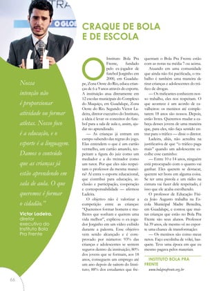 oInstituto Bola Pra
Frente, fundado
pelo ex-jogador de
futebol Jorginho em
2000, em Guadalu-
pe, Zona Oeste do Rio, educa crian-
ças de 6 a 9 anos através do esporte.
A instituição atua diretamente em
12 escolas municipais do Complexo
do Muquiço, em Guadalupe, Zona
Oeste do Rio. Segundo Victor La-
deira, diretor executivo do Instituto,
a ideia é levar os conceitos do fute-
bol para a sala de aula e, assim, aju-
dar no aprendizado.
— As crianças já entram em
campo sabendo das regras do jogo.
Elas entendem o que é um cartão
vermelho, um cartão amarelo, res-
peitam a figura do juiz como um
mediador e a do treinador como
um tutor. Por que eles não respei-
tam o professor da mesma manei-
ra? Aí entra o esporte educacional,
que contribui para educação, in-
clusão e participação, cooperação
e corresponsabilidade — afirmou
Ladeira.
O objetivo não é valorizar a
competição entre as crianças:
“Queremos formar homens e mu-
lheres que sonham e querem uma
vida melhor”, explicou o ex-joga-
dor Jorginho em um vídeo exibido
durante a palestra. Esse objetivo
vem sendo alcançado e é com-
provado por números: 93% das
crianças e adolescentes se sentem
seguros dentro da instituição; 80%
dos jovens que se formam, aos 18
anos, conseguem um emprego até
um ano depois de saírem do Insti-
tuto; 88% dos estudantes que fre-
quentam o Bola Pra Frente estão
com as notas na média 7 ou acima.
Atuando em uma comunidade
que ainda não foi pacificada, o tra-
balho é também uma maneira de
tirar crianças e adolescentes do trá-
fico de drogas.
— Os traficantes conhecem nos-
so trabalho, eles nos respeitam. O
que acontece é um acordo de ca-
valheiros: os meninos até comple-
tarem 18 anos são nossos. Depois,
estão livres. Queremos mudar a ca-
beça desses jovens de uma maneira
que, para eles, não faça sentido en-
trar para o tráfico — disse o diretor.
Ladeira, aliás, não acredita na
justificativa de que “o tráfico paga
mais” quando um adolescente es-
colhe esse caminho:
— Entre 10 e 14 anos, ninguém
está preocupado com o quanto vai
ganhar. Eles querem se destacar,
querem ser bons em alguma coisa.
Se ter uma pistola e um rádio na
cintura vai fazer dele respeitado, é
isso que ele acaba escolhendo.
O professor de Educação Físi-
ca João Augusto trabalha na Es-
cola Municipal Madre Benedita,
em Guadalupe, e contou que mui-
tas crianças que estão no Bola Pra
Frente são seus alunos. Professor
há 39 anos, ele mesmo vê no espor-
te uma chance de transformação:
— Os meninos são como meus
netos. Faço escolinha de vôlei, bas-
quete. Teve uma época em que eu
mesmo pagava pelos materiais.
INSTITUTO BOLA PRA
FRENTE
www.bolaprafrente.org.br
CRAQUE DE BOLA
E DE ESCOLA
“Nossa
intenção não
é proporcionar
atividade ou formar
atletas. Nosso foco
é a educação, e o
esporte é a linguagem.
Damos o conteúdo
que as crianças já
estão aprendendo em
sala de aula. O que
queremos é formar
o cidadão.”
Victor Ladeira,
diretor
executivo do
Instituto Bola
Pra Frente
66
 