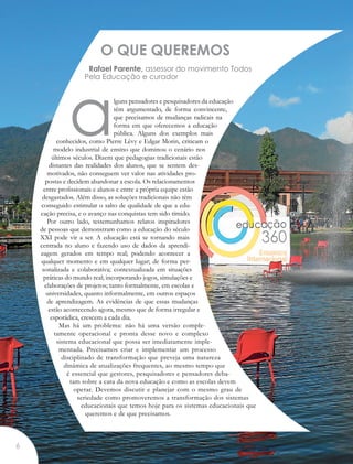 O QUE QUEREMOS
Rafael Parente, assessor do movimento Todos
Pela Educação e curador
alguns pensadores e pesquisadores da educação
têm argumentado, de forma convincente,
que precisamos de mudanças radicais na
forma em que oferecemos a educação
pública. Alguns dos exemplos mais
conhecidos, como Pierre Lévy e Edgar Morin, criticam o
modelo industrial de ensino que dominou o cenário nos
últimos séculos. Dizem que pedagogias tradicionais estão
distantes das realidades dos alunos, que se sentem des-
motivados, não conseguem ver valor nas atividades pro-
postas e decidem abandonar a escola. Os relacionamentos
entre profissionais e alunos e entre a própria equipe estão
desgastados. Além disso, as soluções tradicionais não têm
conseguido estimular o salto de qualidade de que a edu-
cação precisa, e o avanço nas conquistas tem sido tímido.
Por outro lado, testemunhamos relatos inspiradores
de pessoas que demonstram como a educação do século
XXI pode vir a ser. A educação está se tornando mais
centrada no aluno e fazendo uso de dados da aprendi-
zagem gerados em tempo real; podendo acontecer a
qualquer momento e em qualquer lugar; de forma per-
sonalizada e colaborativa; contextualizada em situações
práticas do mundo real; incorporando jogos, simulações e
elaborações de projetos; tanto formalmente, em escolas e
universidades, quanto informalmente, em outros espaços
de aprendizagem. As evidências de que essas mudanças
estão acontecendo agora, mesmo que de forma irregular e
esporádica, crescem a cada dia.
Mas há um problema: não há uma versão comple-
tamente operacional e pronta desse novo e complexo
sistema educacional que possa ser imediatamente imple-
mentada. Precisamos criar e implementar um processo
disciplinado de transformação que preveja uma natureza
dinâmica de atualizações frequentes, ao mesmo tempo que
é essencial que gestores, pesquisadores e pensadores deba-
tam sobre a cara da nova educação e como as escolas devem
operar. Devemos discutir e planejar com o mesmo grau de
seriedade como promoveremos a transformação dos sistemas
educacionais que temos hoje para os sistemas educacionais que
queremos e de que precisamos.
6
 