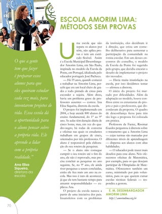 uma escola que não
separa os alunos por
série, não aplica pro-
vas e tem um currí-
culo flexível. Assim
é a Escola Municipal Desembarga-
dor Amorim Lima, em São Paulo,
inspirada no modelo da Escola da
Ponte, em Portugal, idealizada pelo
educador português José Pacheco.
— Há 19 anos, quando comecei
a trabalhar na Amorim Lima, per-
cebi que era um local cheio de gra-
des e todo pintado de cinza para
esconder a sujeira. Além disso,
havia um problema grave de pro-
fessores ausentes — contou Ana
Elisa Siqueira, diretora da escola.
O projeto foi implementado em
2004, e hoje atende 800 alunos do
ensino fundamental, do 1° ao 9°
ano. As aulas têm duração diária de
cinco horas, mas, em vez do qua-
dro-negro, há rodas de conversa
e oficinas nas quais os estudantes
trabalham em grupos de cinco,
orientados por três professores. O
aluno é responsável pela elabora-
ção do seu roteiro de pesquisas.
— Se o aluno não consegue
cumprir o seu roteiro até o fim do
ano, ele não é reprovado, mas pre-
cisa concluir as pesquisas no ano
seguinte. Se, no 9º ano, ele ainda
tiver pesquisas a serem concluídas,
então ele fica mais um ano na es-
cola. Mas isso é raro de acontecer,
já que ele tem bastante tempo para
assumir responsabilidades — ex-
plicou Ana.
O projeto da escola nasceu a
partir de uma iniciativa dos pais.
Insatisfeitos com os problemas
da instituição, eles decidiram ir
à direção, que criou um conse-
lho deliberativo para aumentar a
participação da comunidade na
rotina escolar. Em um desses en-
contros do conselho, o modelo
da Escola da Ponte foi sugerido
pelo grupo, que decidiu encarar o
desafio de implementar o projeto
tão inovador.
— Havia muita insatisfação na
escola, por isso decidimos tentar
— afirmou a diretora.
O início do projeto foi mar-
cado por dificuldades. Além da
adaptação ao modelo, houve con-
flitos entre os entusiastas do pro-
jeto e pais e professores, que dis-
cordavam da proposta. O quadro
de desconfiança ficou para trás
tão logo a proposta foi colocada
em prática.
Professora da Faetec, Risomar
Guedes perguntou à diretora sobre
o tratamento que a Amorim Lima
— cujas turmas são marcadas por
diferentes níveis de aprendizagem
— dispensa aos alunos com altas
habilidades.
— O educador pode trazer mais
desafios para esse aluno. Nós ofe-
recemos oficinas de Matemática,
por exemplo, para os que desejam
participar de Olimpíadas de Mate-
mática. Oferecemos também um
curso, ministrado por pais volun-
tários, para os que querem cursar
escolas técnicas federais — res-
pondeu a gestora.
E. M. DESEMBARGADOR
AMORIM LIMA
http://amorimlima.org.br
ESCOLA AMORIM LIMA:
MÉTODOS SEM PROVAS
“O que a gente
tem que fazer
é preparar esses
alunos para que
eles queiram estudar
cada vez mais, para
inventarem projetos de
vida. Essa escola dá
a oportunidade para
o aluno pensar sobre
a própria vida. Ele
aprende a lidar
com a própria
realidade.”
Ana Elisa
Siqueira,
diretora da
escola
70
 