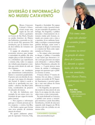 oMuseu Catavento
Cultural e Educa-
cional ocupa uma
região de oito mil
metros quadrados
no Centro de São Paulo. Situado
no prédio histórico do Palácio
das Indústrias, construído no iní-
cio do século XX, apresenta 250
instalações, que já atraíram mais
de dois milhões de visitantes em
cinco anos.
A equipe de educadores não
economiza recursos para instigar
a curiosidade do público. De uma
simples placa ao lado do bebedou-
ro a simuladores que reproduzem
o sistema solar, todos os espaços
são voltados para despertar o cien-
tista que existe dentro de cada um
dos visitantes.
— Pensamos em instalações
que transmitissem conhecimentos
básicos e causassem perplexidade.
É preciso sair com dúvidas do mu-
seu, que é um espaço de educação
não formal. E caberá à escola a
tarefa de se aprofundar nos con-
teúdos – afirmou Ana Rita Carlos
Lima, coordenadora de projetos
do educativo do museu.
Ao lado do bebedouro, por
exemplo, há um cartaz com a in-
formação de que a água foi trazida
pelos cometas.
— Nós jogamos a informação
para que o visitante procure por si
só a resposta — contou Ana Rita.
— No fundo, a gente quer formar
uma nova geração de cientistas
através do museu.
Há quatro ambientes princi-
pais de exposição: Universo, Vida,
Engenho e Sociedade. No espaço
reservado à vida, é possível transi-
tar por conteúdos da genética e da
biologia. No Engenho, o público
desvenda o funcionamento de es-
truturas criadas pelo homem, en-
trando em contato com a ótica e
a mecânica. Já no ambiente Socie-
dade, a ecologia e a nanotecnologia
ganham destaque, assim como a
prevenção às drogas. A astronomia
e o interior da Terra estão repre-
sentados no Universo.
— No espaço sobre prevenção
às drogas, o público é convidado
a usar óculos que distorcem a vi-
são e terá que percorrer um trajeto
com obstáculos — afirmou Pedro
Jackson Nascimento, educador do
museu. — A gente pensou numa
forma de simular a embriaguez,
porque nós queremos que o públi-
co vivencie os temas.
O museu oferece 17 roteiros di-
ferentes. Em um deles, o visitante
conhece um estúdio de TV. Segun-
do Nascimento, é possível apren-
der a usar uma câmera de forma
diferente no estúdio:
— No Engenho, são apresenta-
das noções de ótica através de uma
lente. E, no espaço da vida, vamos
saber como a visão é processada.
Na seção dedicada ao Universo,
o público tem acesso a tecnolo-
gias interativas e pode chacoalhar,
literalmente, a bordo de uma nave
espacial, onde imagens em 3D do
sistema solar são exibidas em um
imenso telão.
CATAVENTO CULTURAL
www.cataventocultural.org.br
DIVERSÃO E INFORMAÇÃO
NO MUSEU CATAVENTO
Nós temos como
regra não abordar
os assuntos profun-
damente.
Já estamos na tercei-
ra geração de educa-
dores do Catavento.
E, durante a capaci-
tação, eles têm encon-
tros com sumidades,
como Marcos Pontes,
o astronauta brasi-
leiro.”
Ana Rita
Carlos Lima,
coordenadora
do museu
“
71
 
