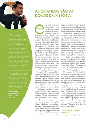 era uma casa mal­
assombrada com
séculos de história
pra contar sobre o
Sertão do Cariri, no
município de Nova Olinda, Ceará.
A ideia era restaurar o edifício para
ali criar a Fundação Casa Grande,
um centro de resgate da Pré-His-
tória e da cultura dos cariris. Assim
foi feito em 1992. Lá dentro, esta-
va o Memorial do Homem Kariri,
com peças arqueológicas e exposi-
ções sobre os sítios mitológicos da
região, como o Reinado Encanta-
do, que inspirou Ariano Suassuna
em seu “Romance d’A pedra do
reino”. Só que houve um impre-
visto: as crianças invadiram a casa.
Foi criada, então, a Escola de Co-
municação Meninada do Sertão.
— É que a Casa Grande começou
na época da “bila” (bola de gude) —
contou Francisco Alemberg de Souza
Lima, diretor-presidente da escola,
lembrando que as crianças ficavam
brincando no terreno da casa, até que
perceberam que ali havia um museu:
— A relação entre o brinquedo po-
pular e a ciência estava numa calçada.
Quando os meninos começa-
ram a entrar na casa, a equipe da
fundação passou a contar lendas
para eles. Depois, criaram uma es-
cola de iniciação à Casa Grande.
— Foi quando começaram a es-
tudar a arqueologia e a mitologia lo-
cal para trabalharem como guias no
Memorial.Elesacompanhavamatéas
escavações — disse Alemberg, que é
neto do primeiro proprietário da casa.
Hoje, a escola forma crianças e
jovens nas áreas de comunicação,
artes, memória e turismo. Quaren-
ta meninos da comunidade dirigem
a Meninada do Sertão, atuando
como professores e gestores. Com
11 laboratórios, a instituição ofere-
ce acesso a um acervo de mais de
3,5 mil gibis, CDs, DVDs de filmes
clássicos e documentários, e uma
infraestrutura que possibilita a prá-
tica em rádio, vídeo e montagem de
espetáculos. Os jovens comandam a
programação de uma rádio comu-
nitária entre 8h e 19h, e a equipe de
vídeo já produziu material para o
Canal Futura, a ONU e a Unesco.
— Qual é o conteúdo do traba-
lho do nosso projeto? É a capaci-
dade que a criança tem de perceber
as coisas e repassar para o outro.
Você chega à casa e vê crianças de
4 anos no laboratório de vídeo —
contou Alemberg à plateia.
O comando do Memorial foi
entregue à meninada aos poucos,
e logo os jogadores de bila passa-
ram a assumir postos de diretoria.
O agitador de brincadeiras, por
exemplo, tornou-se diretor cultu-
ral, enquanto o menino organiza-
do, habituado a varrer a calçada,
foi nomeado diretor de manuten-
ção. Os dois com 8 anos de idade.
— Tem gente que me pergunta
sobre a pedagogia utilizada na es-
cola. Qual é a pedagogia utilizada
por uma mãe? Pois então, eu digo
que eu adoto a pedagogia de mãe
afirmou Alemberg, feliz da vida
com os resultados.
FUNDAÇÃO CASA
GRANDE
www.fundacaocasagrande.org.br
AS CRIANÇAS SÃO AS
DONAS DA HISTÓRIA
“Não adianta
encher o espaço de
interatividade. Tem
que ser um espaço
onde o cachorro que
passa dê uma paradi-
nha debaixo da mesa
pra fugir do calor.”
“O adulto é traidor
da infância. Ele se
esquece dos seus so-
nhos de criança.”
Francisco
Alemberg,
diretor da
escola
72
 