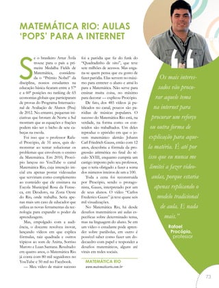 se o brasileiro Artur Ávila
trouxe para o país a pri-
meira Medalha Fields de
Matemática, considera-
da o “Prêmio Nobel” da
disciplina, nossos estudantes na
educação básica ficaram entre a 57ª
e a 60ª posições no ranking de 65
economias globais que participaram
de provas do Programa Internacio-
nal de Avaliação de Alunos (Pisa)
de 2012. No entanto, pequenas ini-
ciativas que brotam de Norte a Sul
mostram que as equações e frações
podem não ser o bicho de sete ca-
beças na escola.
Foi isso que o professor Rafa-
el Procópio, de 31 anos, quis de-
monstrar ao tentar solucionar os
problemas que envolvem o ensino
da Matemática. Em 2010, Procó-
pio lançou no YouTube o canal
Matemática Rio, cuja intenção ini-
cial era apenas postar videoaulas
que serviriam como complemento
ao conteúdo que ele ensinava na
Escola Municipal Rosa da Fonse-
ca, em Deodoro, na Zona Oeste
do Rio, onde trabalha. Seria ape-
nas mais um caso de educador que
utiliza as novas ferramentas da tec-
nologia para expandir o poder da
aprendizagem.
Mas, empolgado com a audi-
ência, o docente resolveu inovar,
lançando vídeos em que explica
fórmulas, raiz quadrada e outros
tópicos ao som de Anitta, Sorriso
Maroto e Luan Santana. Resultado:
em quatro anos, o Matemática Rio
já conta com 80 mil seguidores no
YouTube e 50 mil no Facebook.
— Meu vídeo de maior sucesso
foi a paródia que fiz do funk do
“Quadradinho de oito”, que teve
sete milhões de acessos. Mas enga-
na-se quem pensa que eu gosto de
fazer paródia. Elas servem no máxi-
mo para entreter o aluno e atraí-lo
para a Matemática. Não serve para
ensinar muita coisa, no máximo
para decorar — explicou Procópio.
De fato, dos 485 vídeos já pu-
blicados no canal, poucos são pa-
ródias de músicas populares. O
sucesso do Matemática Rio está, na
verdade, na forma como os con-
teúdos são trabalhados. Um deles
reproduz o episódio em que o jo-
vem matemático alemão Johann
Carl Friedrich Gauss, então com 12
anos, descobriu a fórmula da pro-
gressão aritmética no final do sé-
culo XVIII, enquanto cumpria um
castigo imposto pelo seu professor,
que o teria obrigado a fazer a soma
dos números inteiros de um a 100.
Toda a cena foi reconstruída
por Procópio, sendo o protago-
nista, Gauss, interpretado por um
de seus alunos. O vídeo “Carlos
Frederico Gauss” já teve quase seis
mil visualizações.
No Matemática Rio, há desde
desafios matemáticos até aulas es-
pecíficas sobre determinado tema,
mas na linguagem do aluno. Se em
um vídeo o estudante pode apren-
der sobre parábolas, em outro é
possível saber como fazer um do-
decaedro com papel e responder a
desafios matemáticos, alguns até
virais em redes sociais.
MATEMÁTICA RIO
www.matematicario.com.br
MATEMÁTICA RIO: AULAS
‘POPS’ PARA A INTERNET
Os mais interes-
sados vão procu-
rar aquele tema
na internet para
procurar um reforço
ou outra forma de
explicação para aque-
la matéria. É até por
isso que eu nunca me
limitei a fazer video-
aulas, porque estaria
apenas replicando o
modelo tradicional
de aula. E nada
mais.”
Rafael
Procópio,
professor
“
73
 