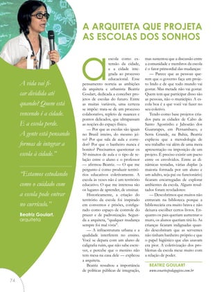 aescola como ex-
tensão da cidade,
e a cidade inte-
grada ao processo
educacional. Esse
pensamento norteia as ambições
da arquiteta e urbanista Beatriz
Goulart, dedicada a conceber pro-
jetos de escolas do futuro. Entre
as muitas variáveis, uma certeza
se impõe: trata-se de um processo
colaborativo, repleto de nuances e
pontos delicados, que ultrapassam
as noções do espaço físico.
— Por que as escolas são iguais
no Brasil inteiro, do mesmo jei-
to? Por que sala de aula e corre-
dor? Por que o banheiro nunca é
bonito? Precisamos questionar os
50 minutos de aula e o tipo de re-
lação entre o aluno e o professor
— afirmou Beatriz. — O que me
pergunto é como produzir territó-
rios educativos coletivamente. A
escola às vezes não é um território
educativo. O que me interessa são
os lugares de aprender, de ensinar.
Historicamente, a criação do
território da escola foi inspirado
em conventos e prisões, configu-
rado como espaço de controle do
prazer e de padronização. Segun-
da a arquiteta, “qualquer mudança
sempre foi mal vista”.
— A infraestrutura urbana e a
qualidade interferem no ensino.
Você se depara com um aluno de
caligrafia ruim, que não sabe escre-
ver, e percebe que o menino não
tem mesa na casa dele — explicou
a arquiteta.
Beatriz ressaltou a importância
de políticas públicas de integração,
mas sustentou que a discussão entre
a comunidade e membros da escola
é o fator primordial das mudanças:
— Parece que as pessoas que-
rem que o governo faça um proje-
to lindo e de que todo mundo vai
gostar. Mas metade não vai gostar.
Quem tem que participar disso são
as pessoas, não o município. A es-
cola boa é a que você vai fazer no
seu coletivo.
Tendo como base projetos cria-
dos para as cidades de Cabo de
Santo Agostinho e Jaboatão dos
Guararapes, em Pernambuco, e
Serra Grande, na Bahia, Beatriz
explicou que a metodologia de
seu trabalho vai além de uma mera
apresentação ou imposição de um
projeto. É preciso existir um pacto
entre os envolvidos. Entre as di-
nâmicas testadas, várias duplas (a
maioria formada por um aluno e
um adulto, seja pai ou funcionário)
ficaram encarregadas de explorar
ambientes da escola. Alguns resul-
tados foram reveladores:
— Descobrimos que muitos não
entravam na biblioteca porque a
bibliotecária era muito brava e não
deixava escolher certos livros. En-
quanto os pais queriam aumentar o
muro, os alunos queriam tirá-lo. As
crianças ficaram indignadas quan-
do descobriram que as serventes
não tinham banheiro próprio e que
o papel higiênico que elas usavam
era pior. A coletivização dos pro-
blemas da escola mexe muito com
a relação de poder.
BEATRIZ GOULART
www.cenariospedagogicos.com.br
A ARQUITETA QUE PROJETA
AS ESCOLAS DOS SONHOS
“A vida vai fi-
car dividida até
quando? Quem está
vencendo é a cidade.
E a escola perde.
A gente está pensando
formas de integrar a
escola à cidade.”
“Estamos estudando
como o cuidado com
a escola pode entrar
no currículo.”
Beatriz Goulart,
arquiteta
74
 
