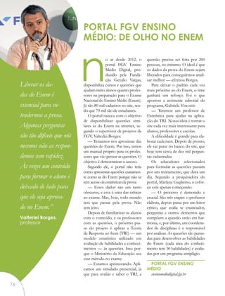 no ar desde 2012, o
portal FGV Ensino
Médio Digital, pro-
duzido pela Funda-
ção Getulio Vargas,
disponibiliza cursos e questões que
ajudam tanto alunos quanto profes-
sores na preparação para o Exame
Nacional do Ensino Médio (Enem).
Já são 80 mil cadastros no site, sen-
do que 70 mil são de estudantes.
O portal nasceu com o objetivo
de disponibilizar questões simi-
lares às do Enem na internet, se-
gundo o supervisor de projetos da
FGV, Valterlei Borges:
— Tentamos nos aproximar das
questões do Enem. Por isso, temos
um manual próprio para os profes-
sores que vão pensar as questões. O
objetivo é democratizar o acesso.
Segundo ele, o portal não teria
como apresentar questões exatamen-
te como as do Enem porque não se
tem acesso às estatísticas da prova:
— Esses dados são um tanto
obscuros, e essa é uma das críticas
ao exame. Mas, hoje, todo mundo
terá que passar pela prova. Não
tem jeito.
Depois de familiarizar os alunos
com o conteúdo, e os professores
com as questões, o próximo pas-
so do projeto é aplicar a Teoria
de Resposta ao Item (TRI) — um
modelo estatístico utilizado em
avaliação de habilidades e conheci-
mentos — às questões. Isso por-
que o Ministério da Educação usa
esse método no exame.
— Estamos aprimorando. Apli-
camos um simulado presencial, já
que para avaliar e saber o TRI, a
questão precisa ser feita por 200
pessoas, no mínimo. O ideal é que
os dados da prova do Enem sejam
liberados para conseguirmos anali-
sar melhor — afirmou Borges.
Para deixar o padrão cada vez
mais próximo ao do Enem, o time
ganhará um reforço. Foi o que
apontou a assistente editorial do
programa, Gabriela Visconti:
— Teremos um professor de
Estatística para ajudar na aplica-
ção do TRI. Nossa ideia é tornar o
site cada vez mais interessante para
alunos, professores e escolas.
A dificuldade é grande para ela-
borar cada item. Depois de pronto,
ele vai parar no banco do site, que
hoje tem cerca de dez mil pergun-
tas cadastradas.
Os educadores selecionados
para formular as questões passam
por um treinamento, que dura um
dia. Segundo a pesquisadora do
portal, Mariana Gugliemo, o esfor-
ço está apenas começando:
— O processo é demorado e
crucial. São três etapas: o professor
elabora, depois passa por um leitor
crítico, que avalia se enunciados,
perguntas e outros elementos que
compõem a questão estão em har-
monia, e, por último, um coordena-
dor de disciplinas é o responsável
por analisar. As questões são pensa-
das para desenvolver as habilidades
do Enem (cada área do conheci-
mento tem 30 habilidades) e avalia-
das por um programa antiplágio.
PORTAL FGV ENSINO
MÉDIO
ensinomediodigital.fgv.br
PORTAL FGV ENSINO
MÉDIO: DE OLHO NO ENEM
“Liberar os da-
dos do Enem é
essencial para en-
tendermos a prova.
Algumas perguntas
são tão difíceis que nós
mesmos não as respon-
demos com rapidez.
Às vezes um conteúdo
para formar o aluno é
deixado de lado para
que ele seja aprova-
do no Enem.”
Valterlei Borges,
professor
76
 