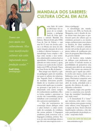 numa lição de como
as diferenças são ca-
pazes de se comple-
mentar, a pedagoga
Sueli de Lima apre-
sentou o método Mandala dos
Saberes. Desenvolvida pela ONG
Casa da Arte de Educar — que
atua há 15 anos em favelas cario-
cas e no Brasil, nas áreas de edu-
cação integral, educação de jovens
e adultos e direitos humanos —, a
metodologia busca ampliar o diá-
logo entre escolas e seus territó-
rios, relacionando a cultura local ao
aprendizado. A ferramenta pode ser
aplicada em vários setores e, agora,
começa a ser usada em dez comuni-
dades com UPPs na Grande Tijuca,
na Zona Norte do Rio de Janeiro.
Para atingir esse objetivo, o pla-
no pedagógico parte de mandalas,
nas quais os saberes são relaciona-
dos. Segundo Sueli, a elaboração
de mandalas demonstra possibi-
lidades de se visualizar com mais
clareza tudo aquilo que os estudan-
tes possuem e que pode vir a ser
relacionado com outros campos
do conhecimento acadêmico. Des-
sa forma, ajudam a aproximar as
escolas das comunidades, porque
trabalham com construção de re-
des e processos participativos.
— Elas são instrumentos de
construção desses diálogos entre
o saber formal e o saber consti-
tuído da sociedade, do cotidiano,
das nossas práticas. A linguagem
acadêmica pode conversar com a
linguagem cotidiana, artística. Tra-
ta-se de uma metodologia aberta e
que não tem uma resposta certa —
frisou a pedagoga.
A metodologia das manda-
las nasceu em 2006, na Favela da
Mangueira, com o desafio de ten-
tar deixar mais clara para os pro-
fessores parte dos saberes que os
estudantes possuem e, ao mesmo
tempo, esclarecer para esses alunos
os desafios do saber acadêmico.
Desde 2007, o método é utilizado
em dez mil escolas do país com os
piores índices de rendimento por
meio do programa Mais Educação,
do governo federal.
— Já fizemos várias rodadas
de diálogos com professores no
país inteiro. O método mostra as
possibilidades de pensarmos uma
educação para além de um sistema
escolar. Não temos um sistema de
educação, que é aquele que articu-
la escola com museu, escola com
biblioteca, com as ONGs, com a
praça. Precisamos conquistar uma
compreensão de educação para
além da escola, articulada com a
questão dos direitos, da saúde —
defendeu a educadora.
Na plateia, surgiu uma questão:
como se caracteriza essa metodo-
logia das mandalas? Interdiscipli-
nar, multi, trans?
— É intercultural. É o “entre”
que interessa, entre mim e você,
entre culturas, entre grupos sociais,
entre saberes, entre linguagens. É
o espaço de troca. Temos diversas
manifestações culturais, e elas não
estão participando da produção es-
colar – respondeu Sueli.
CASA DA ARTE DE EDUCAR
www.artedeeducar.org.br
MANDALA DOS SABERES:
CULTURA LOCAL EM ALTA
“Somos um
povo muito rico
culturalmente. Mas
essas manifestações
culturais não estão
impactando nossa
produção escolar.”
Sueli Lima,
pedagoga
78
 