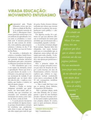 responsável pela Virada
Educação, evento que mo-
bilizou a cidade de São Pau-
lo no primeiro semestre de
2014, o Movimento Entu-
siasmo pretende transformar a rua
em ambiente de aprendizado e tro-
cas entre os estudantes e a socie-
dade civil. A iniciativa promoveu
mais de uma centena de ativida-
des, como palestras, apresentações
artísticas e oficinas, no dia 17 de
maio de 2014, nas ruas do Centro
de São Paulo.
No encontro, o idealizador do
coletivo, o jornalista André Grava-
tá, destacou os objetivos do grupo,
que pretende estimular iniciativas
semelhantes pelo país e incentivar
os diferentes potenciais dos alunos.
— Nós entendemos que a rua
é um espaço de interações, trocas
e aprendizado. Temos que levar a
rua para dentro da escola e a es-
cola para a rua, para que essas tro-
cas aconteçam de verdade. É um
aprendizado que vai muito além
das salas de aula — explicou o jor-
nalista, que fundou o coletivo ao
lado de quatro amigos.
Durante a Virada, as escolas
abrigaram atividades que geral-
mente são bem-vindas pela ju-
ventude, mas que costumam ser
encaradas com resistência pelas
instituições de ensino, como ofici-
nas de skate e rodas de funk.
— A escola precisa incorporar
essas atividades de alguma manei-
ra, porque elas prendem a atenção
do estudante, que, geralmente,
acha chato ir para um lugar que
não abre espaço para nada do que
ele gosta. Então, tivemos oficinas
realizadas por alunos que tiveram
professores na plateia, eles acom-
panhavam como público — afir-
mou Gravatá.
Em algumas escolas, foi a pri-
meira vez que seus diretores abri-
ram as instituições de ensino para
atividades que envolvessem toda a
comunidade, segundo o ativista:
— As escolas costumam abrigar
festas juninas. Algumas delas têm
olimpíadas, mas nunca fizeram
nada para as comunidades que as
abrigavam, nunca tinham sido um
espaço para toda a família. A edu-
cação tem que ser discutida por to-
dos e não apenas por professores e
pedagogos.
Para a primeira edição do
evento, o grupo arrecadou recur-
sos por meio de doações de ami-
gos e pela internet, em sites de
financiamento coletivo. Gravatá
explicou que, embora os orga-
nizadores tenham estabelecido
como meta a arrecadação de R$
50 mil, conseguiram mobilizar
apenas R$ 20 mil:
— Não é nada fácil fazer com
que as pessoas doem dinheiro.
Conseguimos 250 doadores.
Para a próxima edição, ainda
sem data definida, eles já conse-
guiram o apoio de uma fundação
privada e buscam encorajar ativis-
tas de outros estados a produzirem
suas próprias edições do evento,
para as quais prometem oferecer
apoio logístico.
VIRADA EDUCAÇÃO
http://viradaeducacao.me
VIRADA EDUCAÇÃO:
MOVIMENTO ENTUSIASMO
Eu estudei em
seis escolas pú-
blicas. Em uma
delas, tive um
professor que disse
que os alunos ainda
estariam um dia nas
páginas policiais.
Há um movimento
para fazer uma vira-
da na educação que
vem muito desse
lugar, da experi-
ência de aridez,
escassez.”
André
Gravatá,
jornalista
“
79
 
