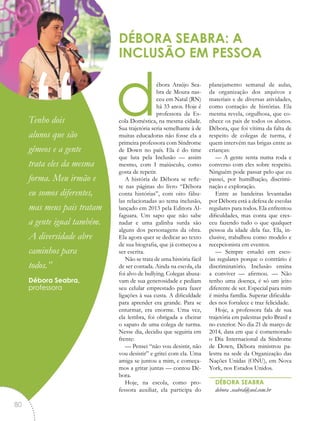 débora Araújo Sea-
bra de Moura nas-
ceu em Natal (RN)
há 33 anos. Hoje é
professora da Es-
cola Doméstica, na mesma cidade.
Sua trajetória seria semelhante à de
muitas educadoras não fosse ela a
primeira professora com Síndrome
de Down no país. Ela é do time
que luta pela Inclusão — assim
mesmo, com I maiúsculo, como
gosta de repetir.
A história de Débora se refle-
te nas páginas do livro “Débora
conta histórias”, com oito fábu-
las relacionadas ao tema inclusão,
lançado em 2013 pela Editora Al-
faguara. Um sapo que não sabe
nadar e uma galinha surda são
alguns dos personagens da obra.
Ela agora quer se dedicar ao texto
de sua biografia, que já começou a
ser escrita.
Não se trata de uma história fácil
de ser contada. Ainda na escola, ela
foi alvo de bullying. Colegas abusa-
vam de sua generosidade e pediam
seu celular emprestado para fazer
ligações à sua custa. A dificuldade
para aprender era grande. Para se
enturmar, era enorme. Uma vez,
ela lembra, foi obrigada a cheirar
o sapato de uma colega de turma.
Nesse dia, decidiu que seguiria em
frente:
— Pensei “não vou desistir, não
vou desistir” e gritei com ela. Uma
amiga se juntou a mim, e começa-
mos a gritar juntas — contou Dé-
bora.
Hoje, na escola, como pro-
fessora auxiliar, ela participa do
planejamento semanal de aulas,
da organização dos arquivos e
materiais e de diversas atividades,
como contação de histórias. Ela
mesma revela, orgulhosa, que co-
nhece os pais de todos os alunos.
Débora, que foi vítima da falta de
respeito de colegas de turma, é
quem intervém nas brigas entre as
crianças:
— A gente senta numa roda e
converso com eles sobre respeito.
Ninguém pode passar pelo que eu
passei, por humilhação, discrimi-
nação e exploração.
Entre as bandeiras levantadas
por Débora está a defesa de escolas
regulares para todos. Ela enfrentou
dificuldades, mas conta que cres-
ceu fazendo tudo o que qualquer
pessoa da idade dela faz. Ela, in-
clusive, trabalhou como modelo e
recepcionista em eventos.
— Sempre estudei em esco-
las regulares porque o contrário é
discriminatório. Inclusão ensina
a conviver — afirmou. — Não
tenho uma doença, é só um jeito
diferente de ser. Especial para mim
é minha família. Superar dificulda-
des nos fortalece e traz felicidade.
Hoje, a professora fala de sua
trajetória em palestras pelo Brasil e
no exterior. No dia 21 de março de
2014, data em que é comemorado
o Dia Internacional da Síndrome
de Down, Débora ministrou pa-
lestra na sede da Organização das
Nações Unidas (ONU), em Nova
York, nos Estados Unidos.
DÉBORA SEABRA
debora .seabra@uol.com.br
DÉBORA SEABRA: A
INCLUSÃO EM PESSOA
“Tenho dois
alunos que são
gêmeos e a gente
trata eles da mesma
forma. Meu irmão e
eu somos diferentes,
mas meus pais tratam
a gente igual também.
A diversidade abre
caminhos para
todos.”
Débora Seabra,
professora
80
 